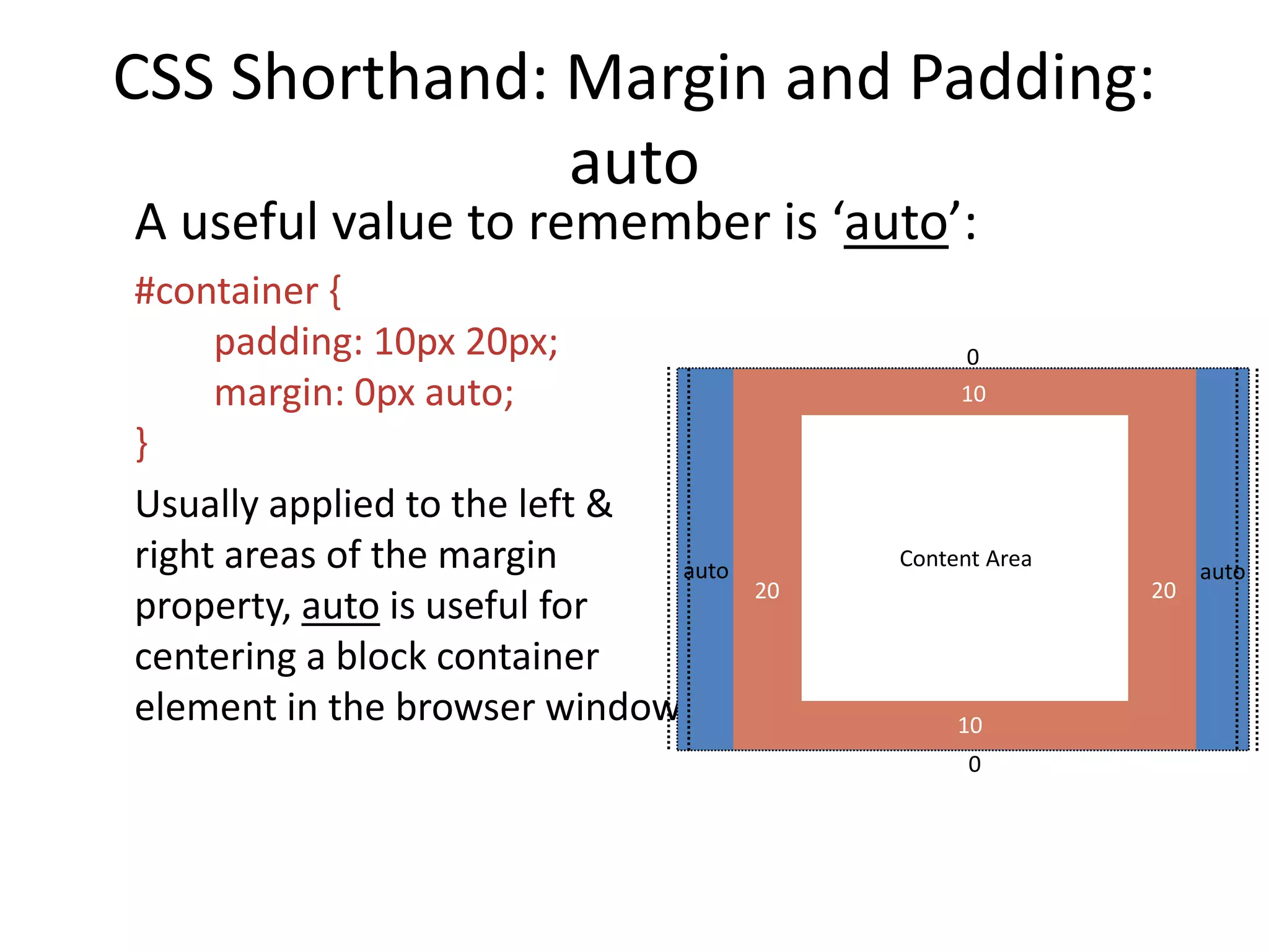 CSS Shorthand: Margin and Padding:
auto
A useful value to remember is ‘auto’:
#container {
padding: 10px 20px;
margin: 0px auto;
}
Usually applied to the left &
right areas of the margin
property, auto is useful for
centering a block container
element in the browser window
Content Area
0
auto auto
20 20
10
10
0
 