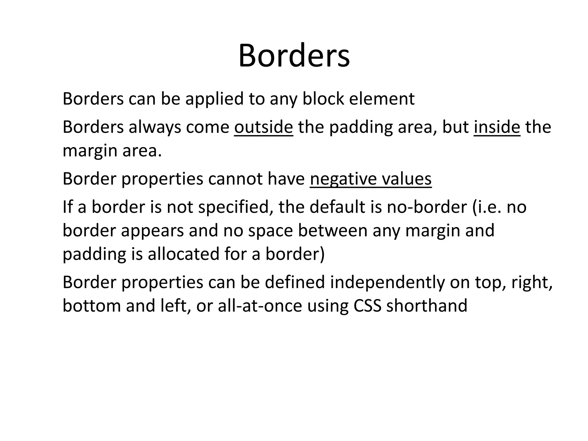 Borders
Borders can be applied to any block element
Borders always come outside the padding area, but inside the
margin area.
Border properties cannot have negative values
If a border is not specified, the default is no-border (i.e. no
border appears and no space between any margin and
padding is allocated for a border)
Border properties can be defined independently on top, right,
bottom and left, or all-at-once using CSS shorthand
 