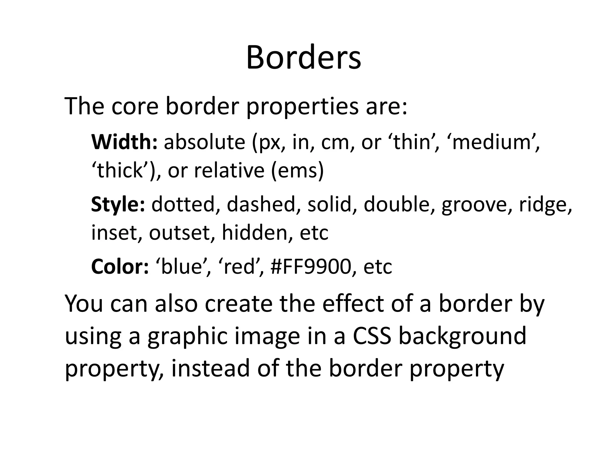 Borders
The core border properties are:
Width: absolute (px, in, cm, or ‘thin’, ‘medium’,
‘thick’), or relative (ems)
Style: dotted, dashed, solid, double, groove, ridge,
inset, outset, hidden, etc
Color: ‘blue’, ‘red’, #FF9900, etc
You can also create the effect of a border by
using a graphic image in a CSS background
property, instead of the border property
 
