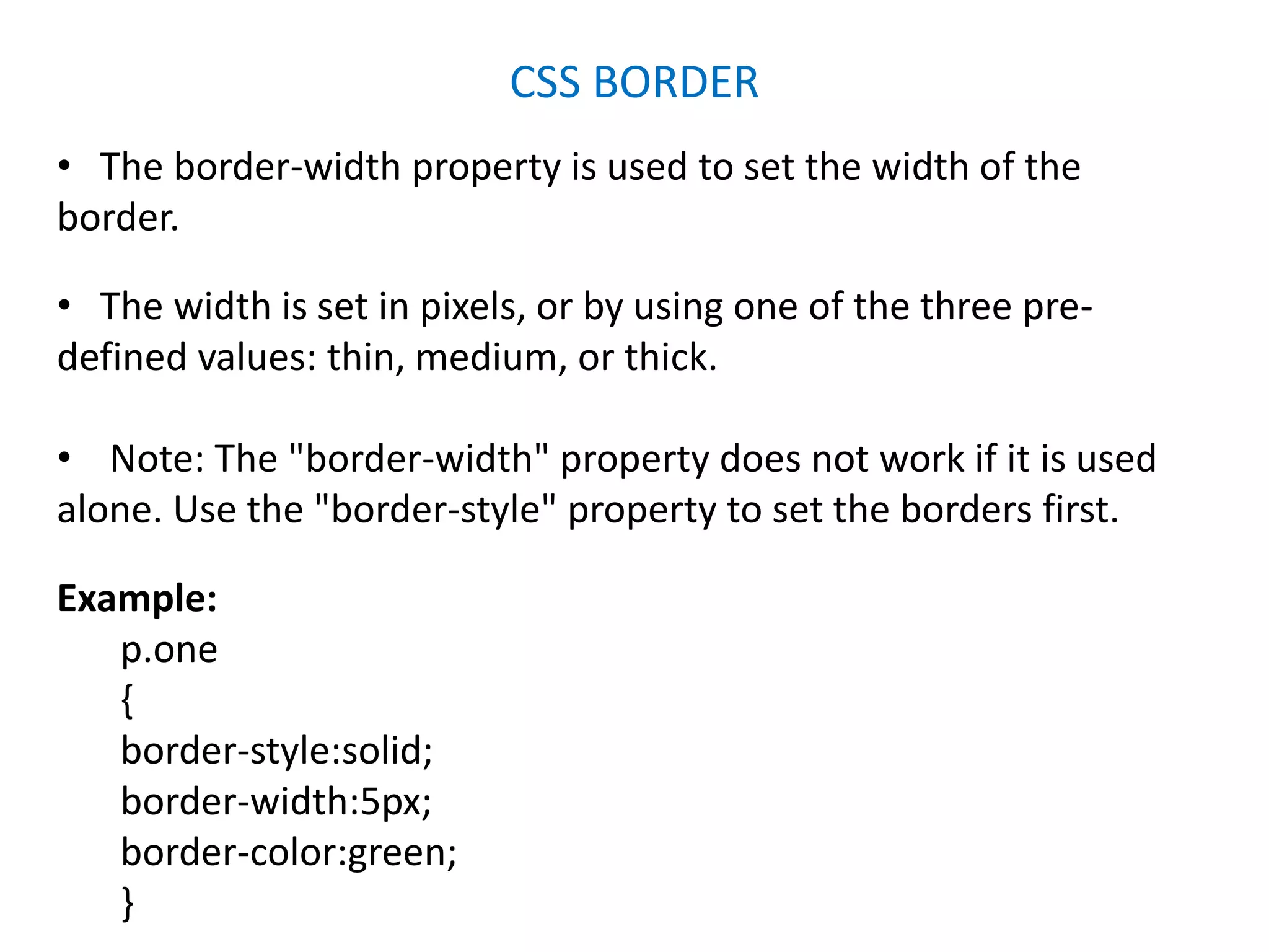 CSS BORDER
• The border-width property is used to set the width of the
border.
• The width is set in pixels, or by using one of the three pre-
defined values: thin, medium, or thick.
• Note: The "border-width" property does not work if it is used
alone. Use the "border-style" property to set the borders first.
Example:
p.one
{
border-style:solid;
border-width:5px;
border-color:green;
}
 