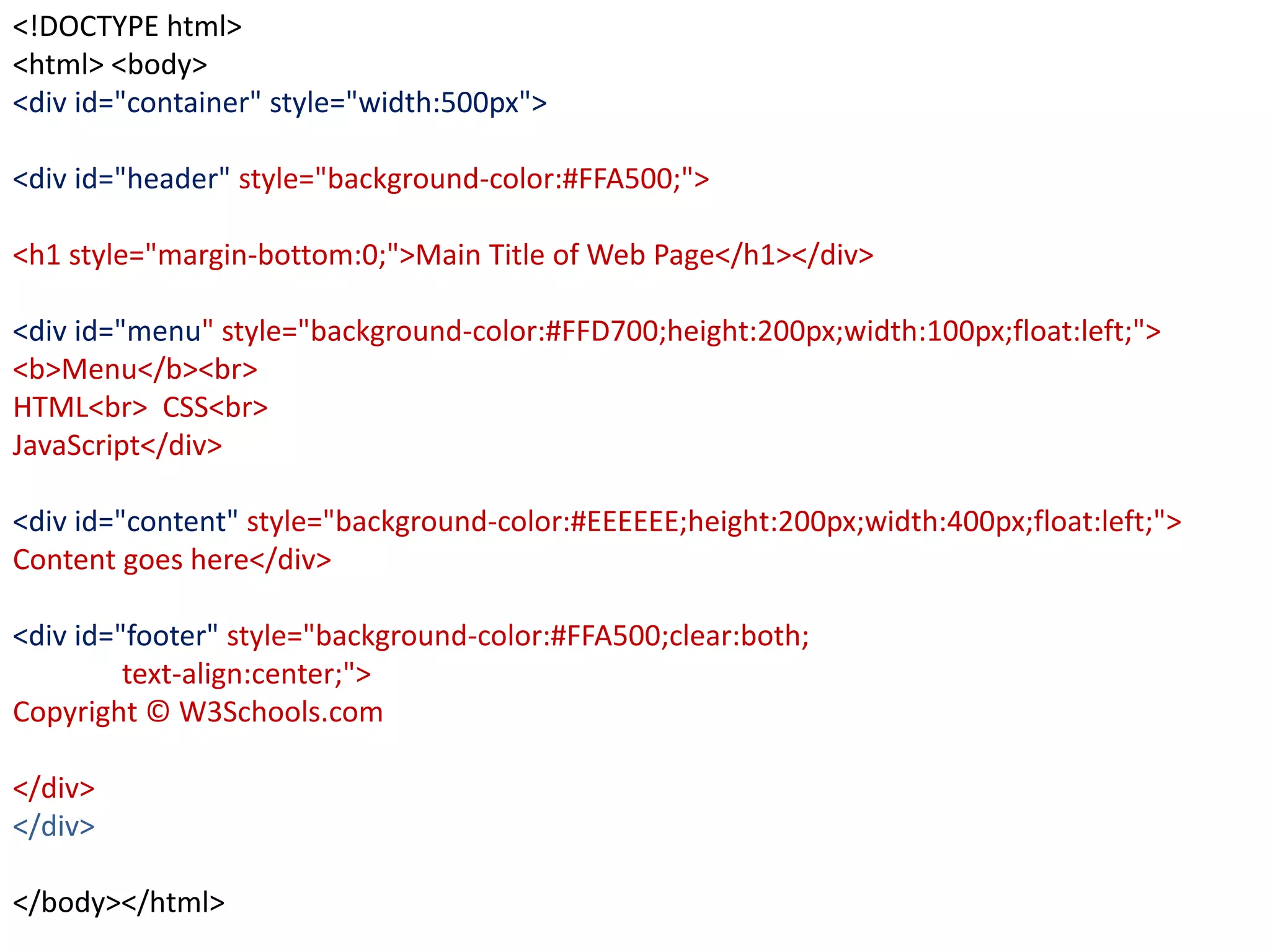<!DOCTYPE html>
<html> <body>
<div id="container" style="width:500px">
<div id="header" style="background-color:#FFA500;">
<h1 style="margin-bottom:0;">Main Title of Web Page</h1></div>
<div id="menu" style="background-color:#FFD700;height:200px;width:100px;float:left;">
<b>Menu</b><br>
HTML<br> CSS<br>
JavaScript</div>
<div id="content" style="background-color:#EEEEEE;height:200px;width:400px;float:left;">
Content goes here</div>
<div id="footer" style="background-color:#FFA500;clear:both;
text-align:center;">
Copyright © W3Schools.com
</div>
</div>
</body></html>
 