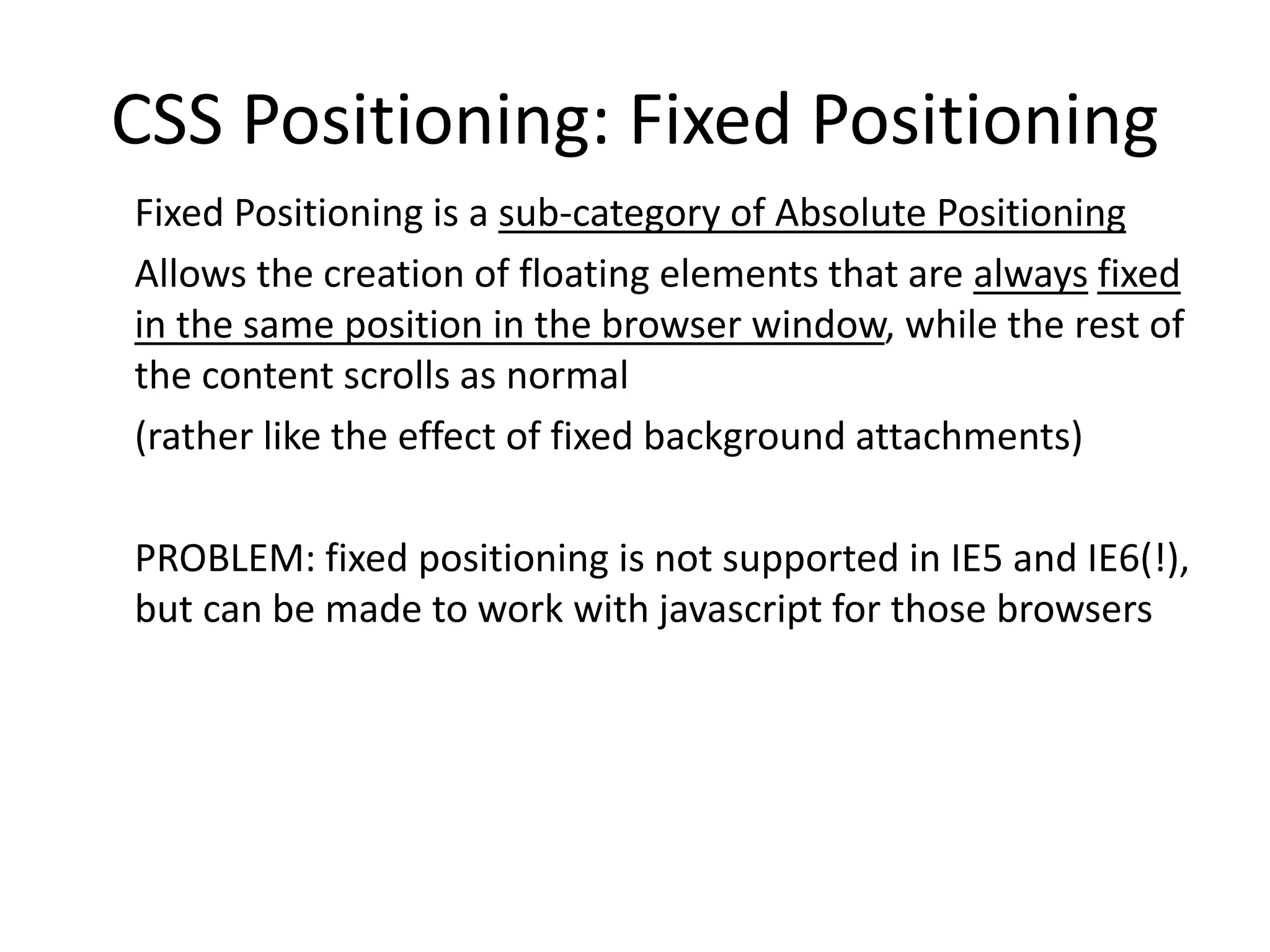 CSS Positioning: Fixed Positioning
Fixed Positioning is a sub-category of Absolute Positioning
Allows the creation of floating elements that are always fixed
in the same position in the browser window, while the rest of
the content scrolls as normal
(rather like the effect of fixed background attachments)
PROBLEM: fixed positioning is not supported in IE5 and IE6(!),
but can be made to work with javascript for those browsers
 
