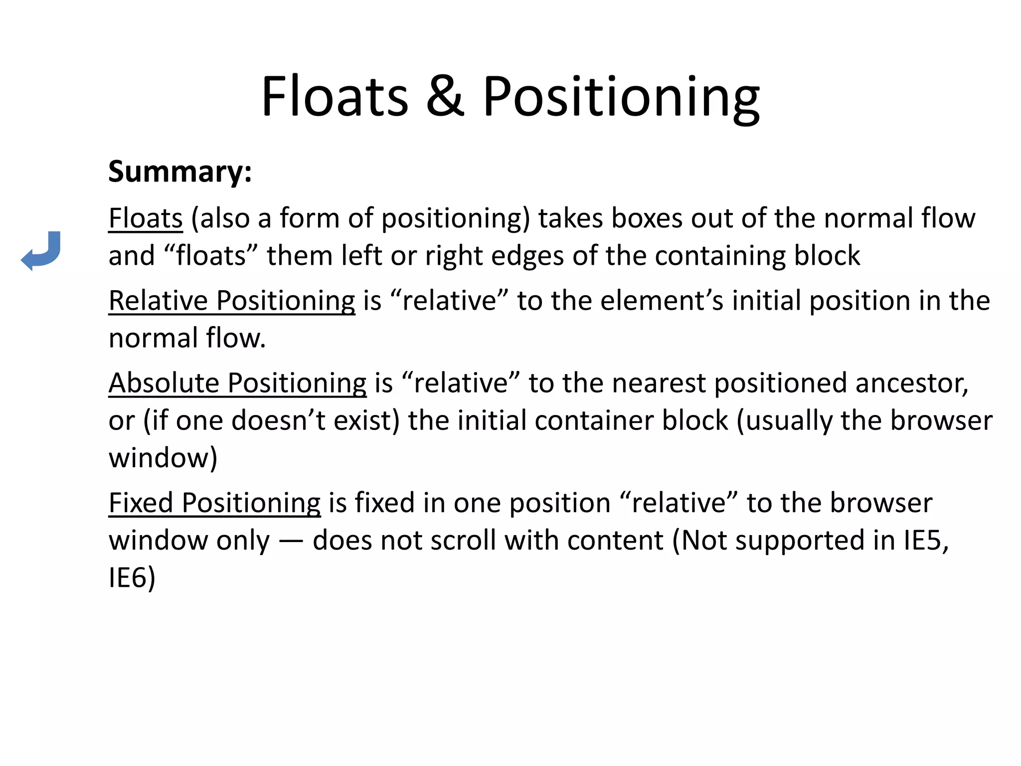 Floats & Positioning
Summary:
Floats (also a form of positioning) takes boxes out of the normal flow
and “floats” them left or right edges of the containing block
Relative Positioning is “relative” to the element’s initial position in the
normal flow.
Absolute Positioning is “relative” to the nearest positioned ancestor,
or (if one doesn’t exist) the initial container block (usually the browser
window)
Fixed Positioning is fixed in one position “relative” to the browser
window only — does not scroll with content (Not supported in IE5,
IE6)
 