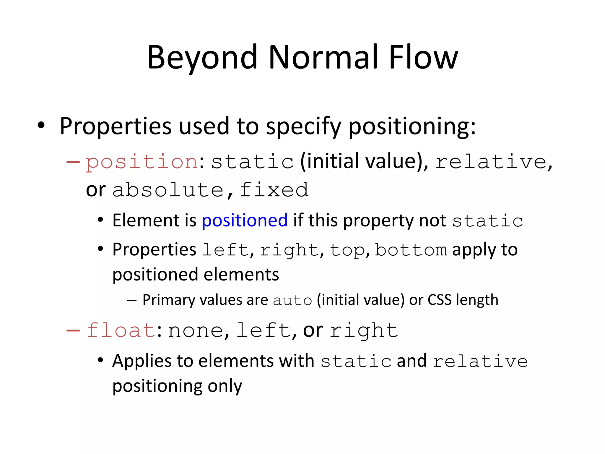 Beyond Normal Flow
• Properties used to specify positioning:
– position: static (initial value), relative,
or absolute,fixed
• Element is positioned if this property not static
• Properties left, right, top, bottom apply to
positioned elements
– Primary values are auto (initial value) or CSS length
– float: none, left, or right
• Applies to elements with static and relative
positioning only
 