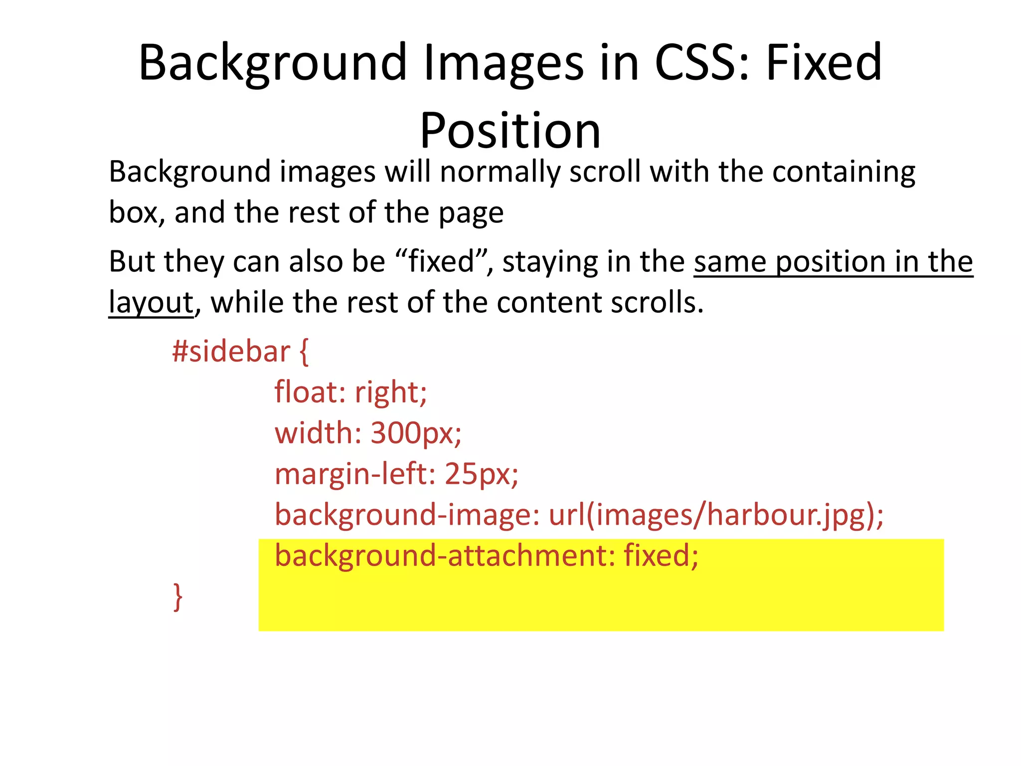 Background Images in CSS: Fixed
Position
Background images will normally scroll with the containing
box, and the rest of the page
But they can also be “fixed”, staying in the same position in the
layout, while the rest of the content scrolls.
#sidebar {
float: right;
width: 300px;
margin-left: 25px;
background-image: url(images/harbour.jpg);
background-attachment: fixed;
}
 