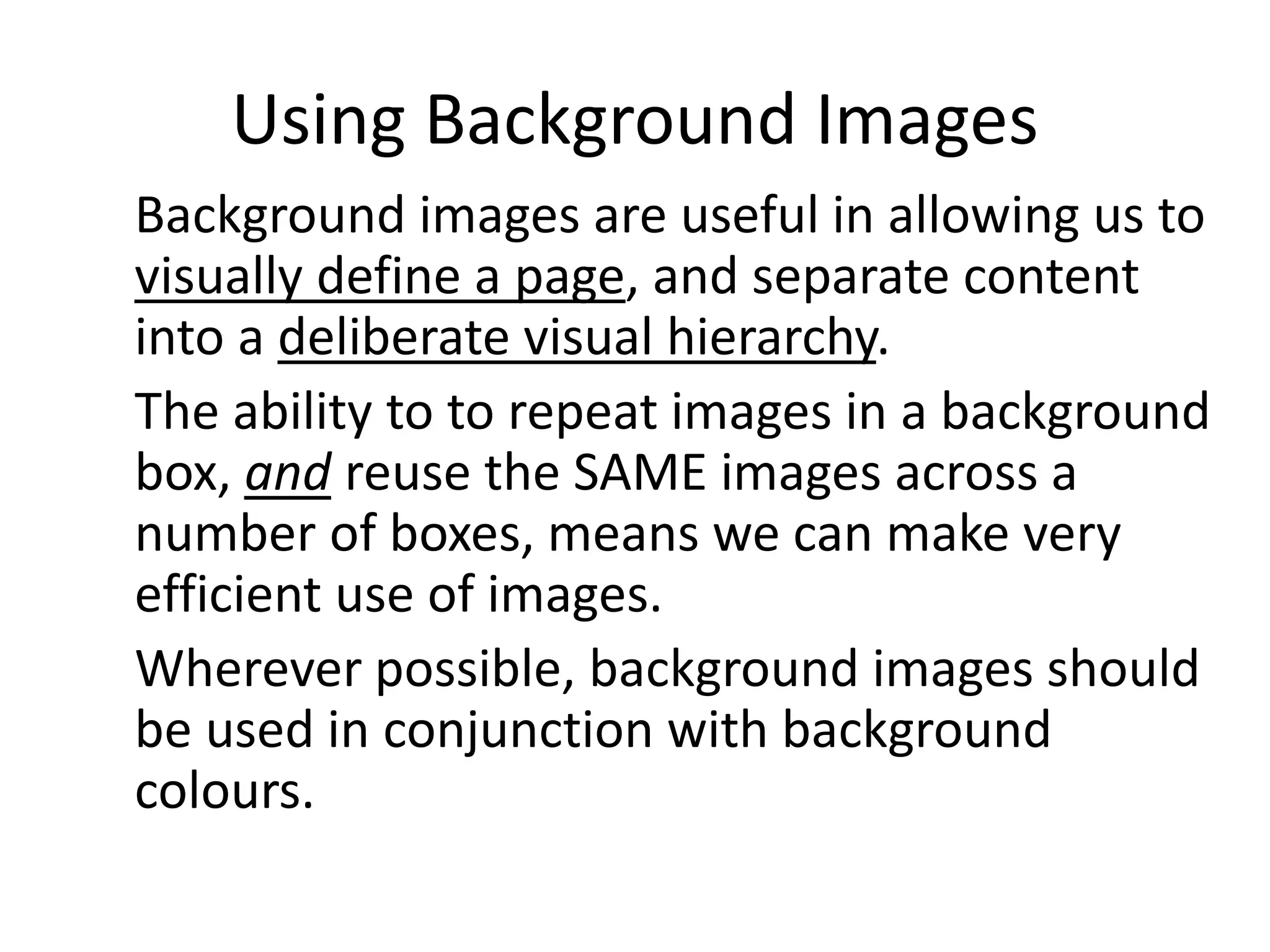 Using Background Images
Background images are useful in allowing us to
visually define a page, and separate content
into a deliberate visual hierarchy.
The ability to to repeat images in a background
box, and reuse the SAME images across a
number of boxes, means we can make very
efficient use of images.
Wherever possible, background images should
be used in conjunction with background
colours.
 