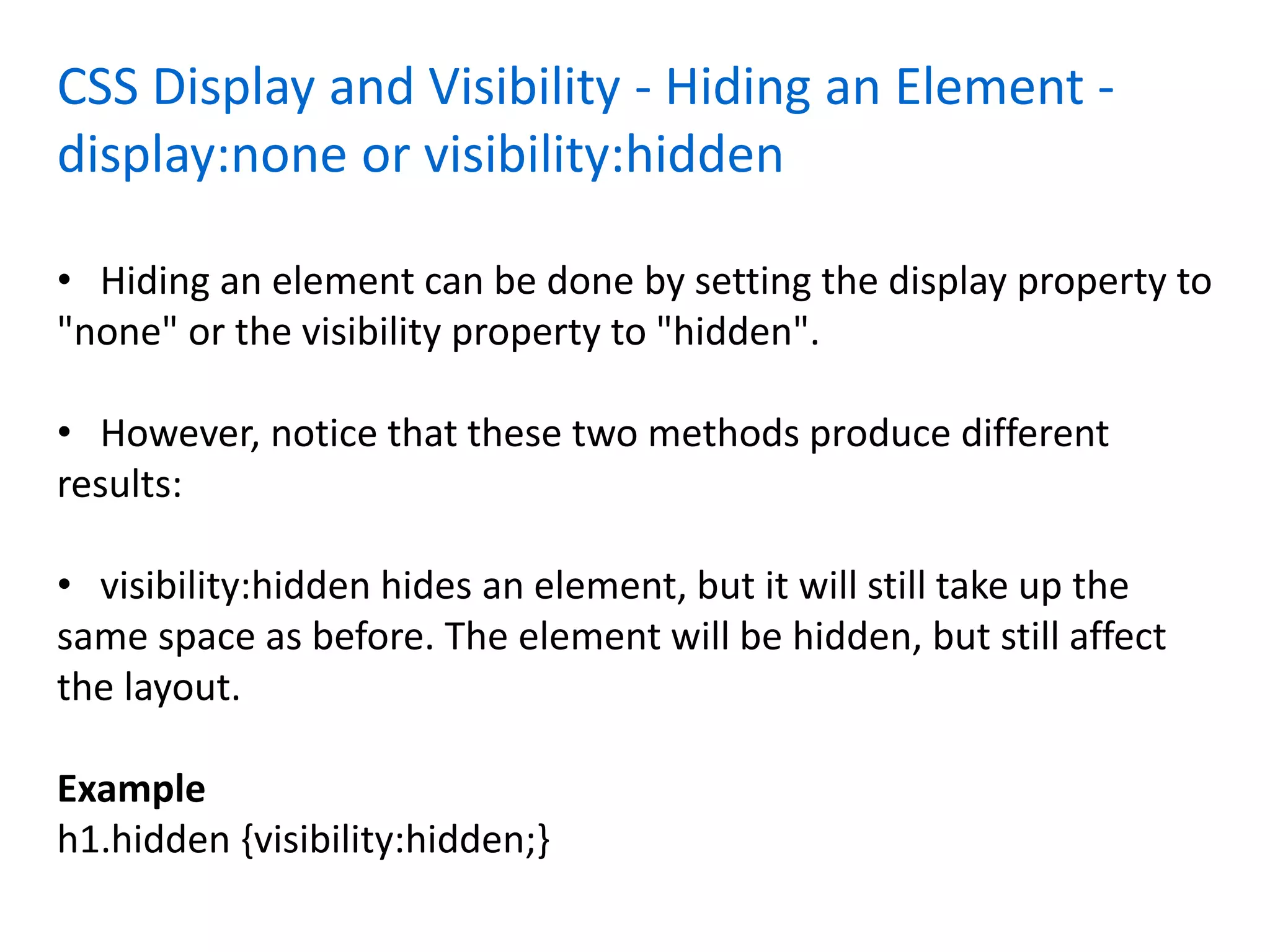 CSS Display and Visibility - Hiding an Element -
display:none or visibility:hidden
• Hiding an element can be done by setting the display property to
"none" or the visibility property to "hidden".
• However, notice that these two methods produce different
results:
• visibility:hidden hides an element, but it will still take up the
same space as before. The element will be hidden, but still affect
the layout.
Example
h1.hidden {visibility:hidden;}
 
