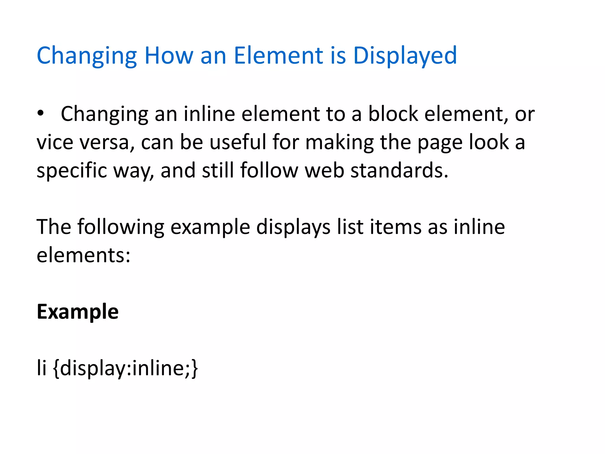 Changing How an Element is Displayed
• Changing an inline element to a block element, or
vice versa, can be useful for making the page look a
specific way, and still follow web standards.
The following example displays list items as inline
elements:
Example
li {display:inline;}
 
