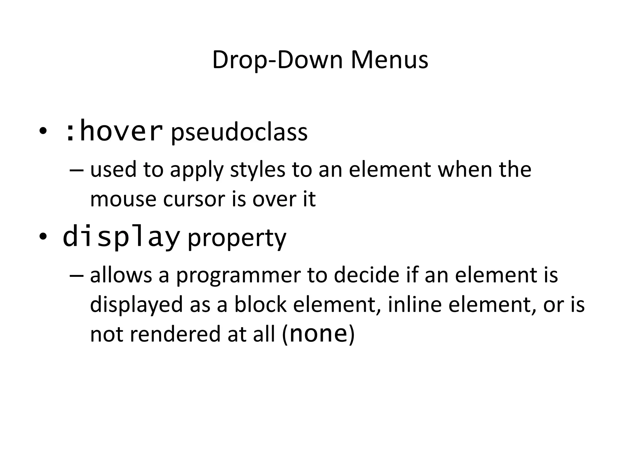 • :hover pseudoclass
– used to apply styles to an element when the
mouse cursor is over it
• display property
– allows a programmer to decide if an element is
displayed as a block element, inline element, or is
not rendered at all (none)
Drop-Down Menus
 