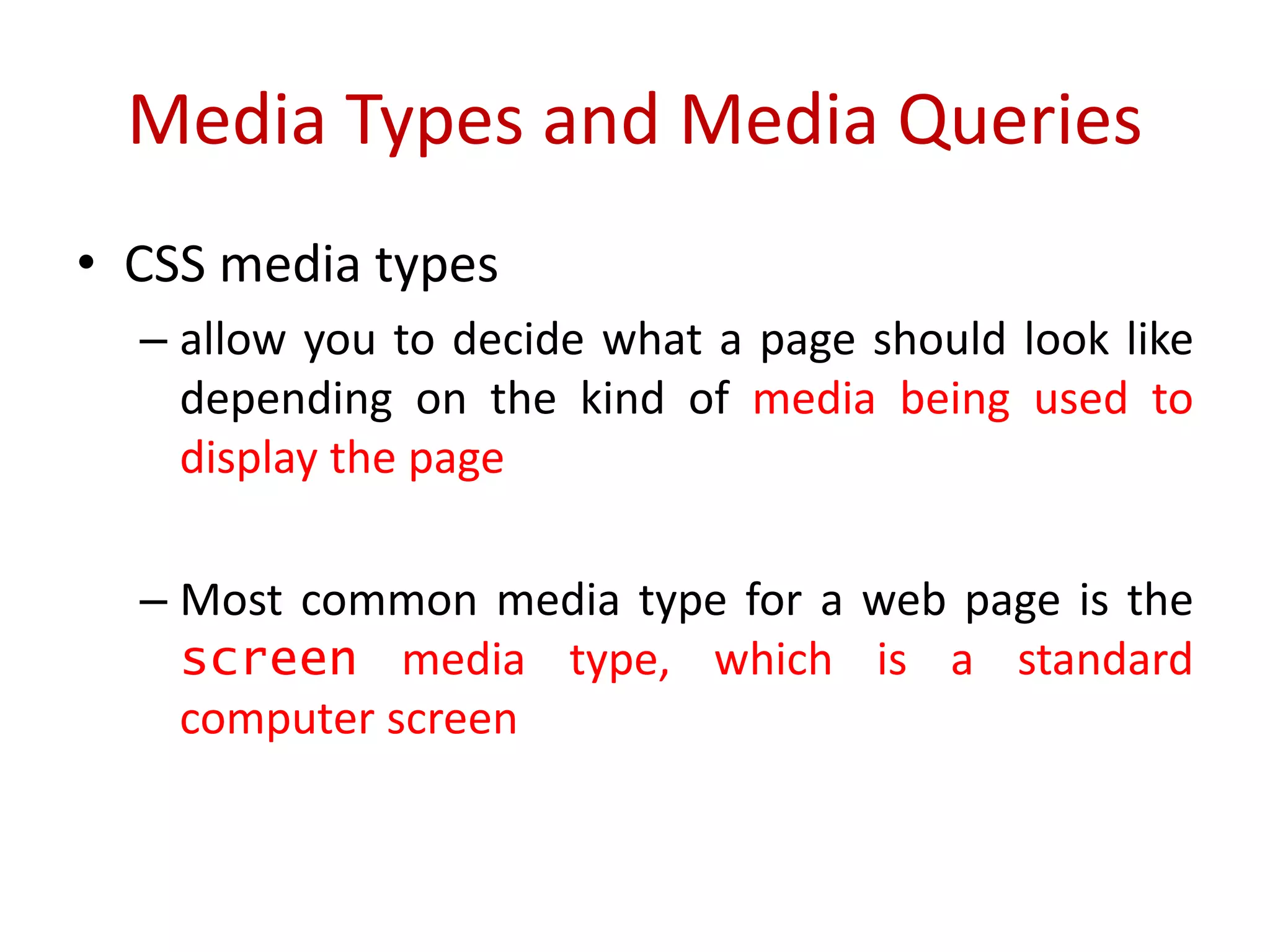 • CSS media types
– allow you to decide what a page should look like
depending on the kind of media being used to
display the page
– Most common media type for a web page is the
screen media type, which is a standard
computer screen
Media Types and Media Queries
 