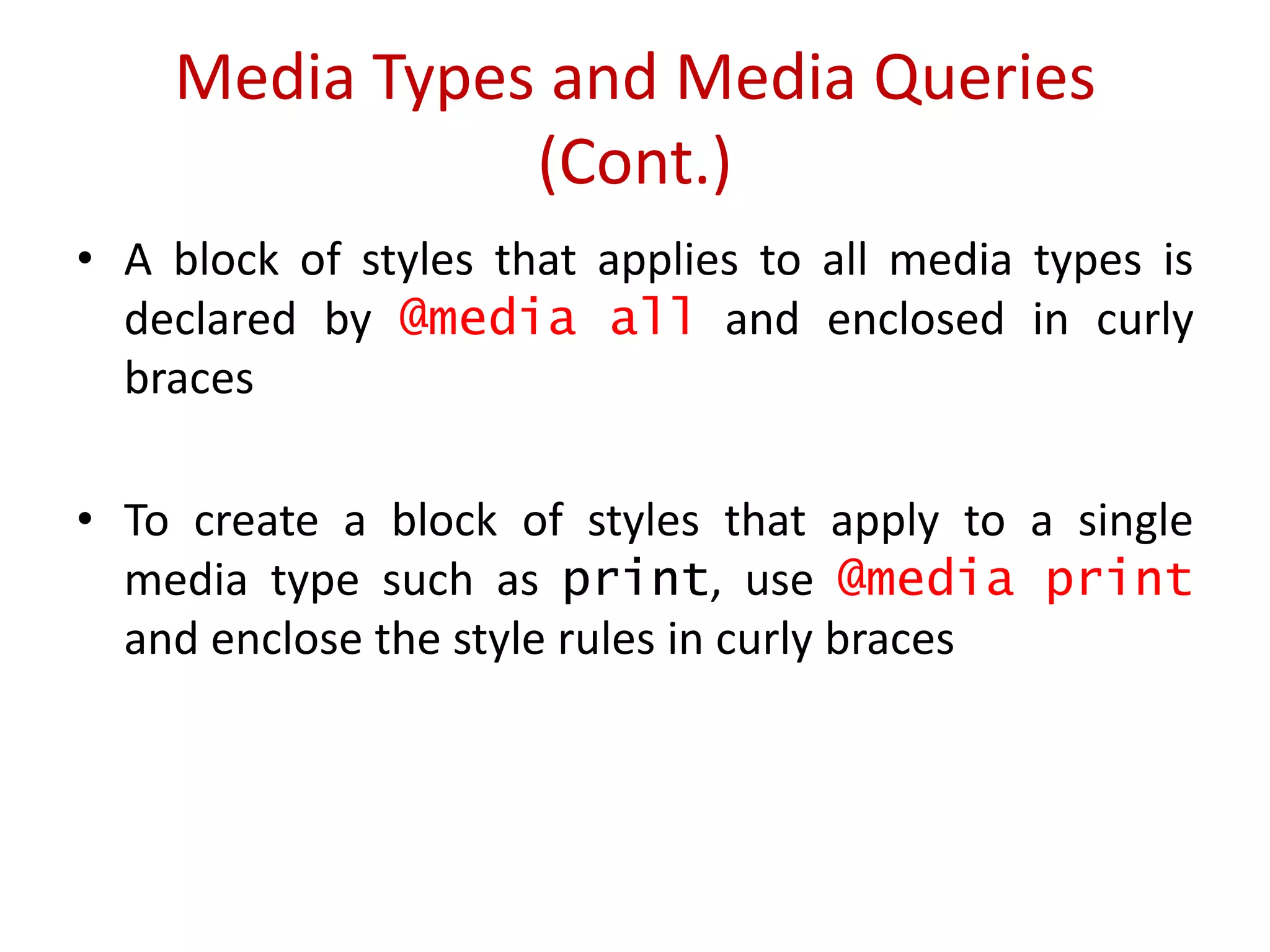 • A block of styles that applies to all media types is
declared by @media all and enclosed in curly
braces
• To create a block of styles that apply to a single
media type such as print, use @media print
and enclose the style rules in curly braces
Media Types and Media Queries
(Cont.)
 