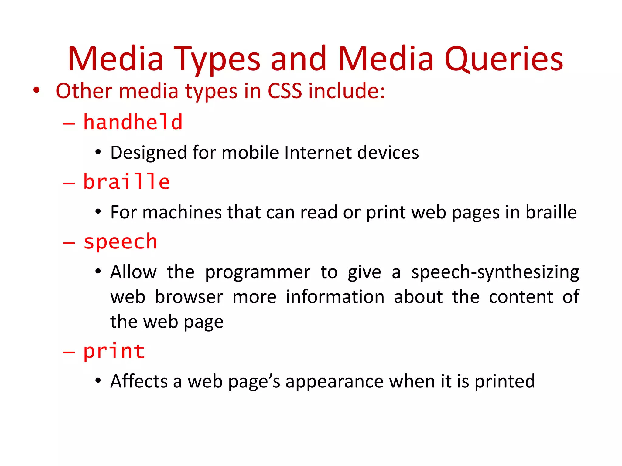 • Other media types in CSS include:
– handheld
• Designed for mobile Internet devices
– braille
• For machines that can read or print web pages in braille
– speech
• Allow the programmer to give a speech-synthesizing
web browser more information about the content of
the web page
– print
• Affects a web page’s appearance when it is printed
Media Types and Media Queries
 