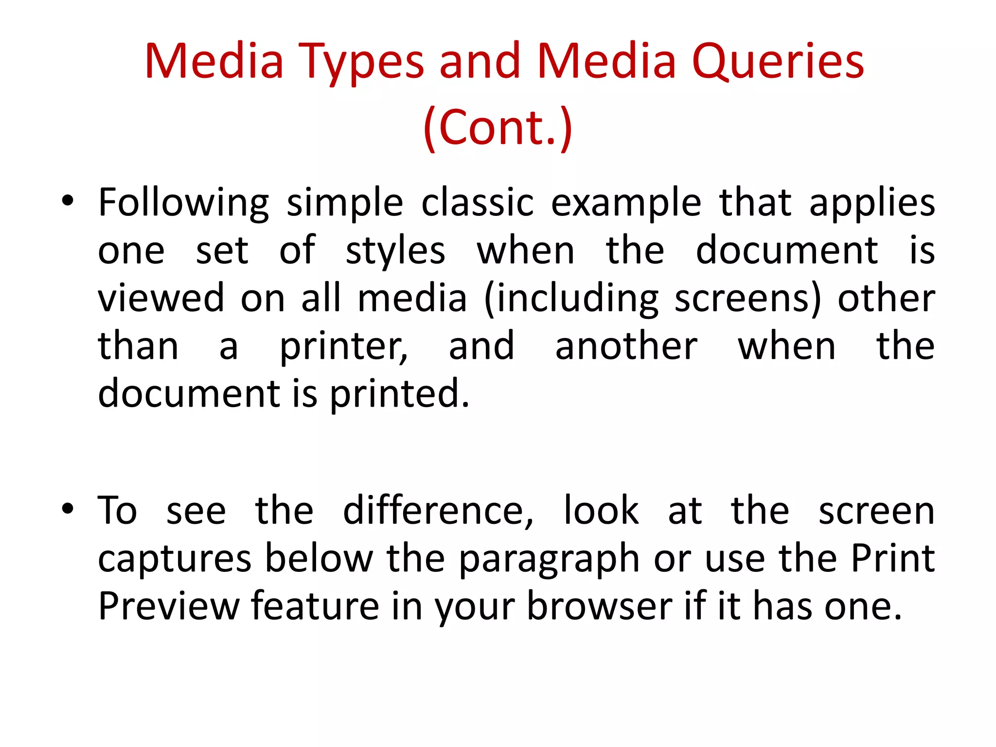 • Following simple classic example that applies
one set of styles when the document is
viewed on all media (including screens) other
than a printer, and another when the
document is printed.
• To see the difference, look at the screen
captures below the paragraph or use the Print
Preview feature in your browser if it has one.
Media Types and Media Queries
(Cont.)
 