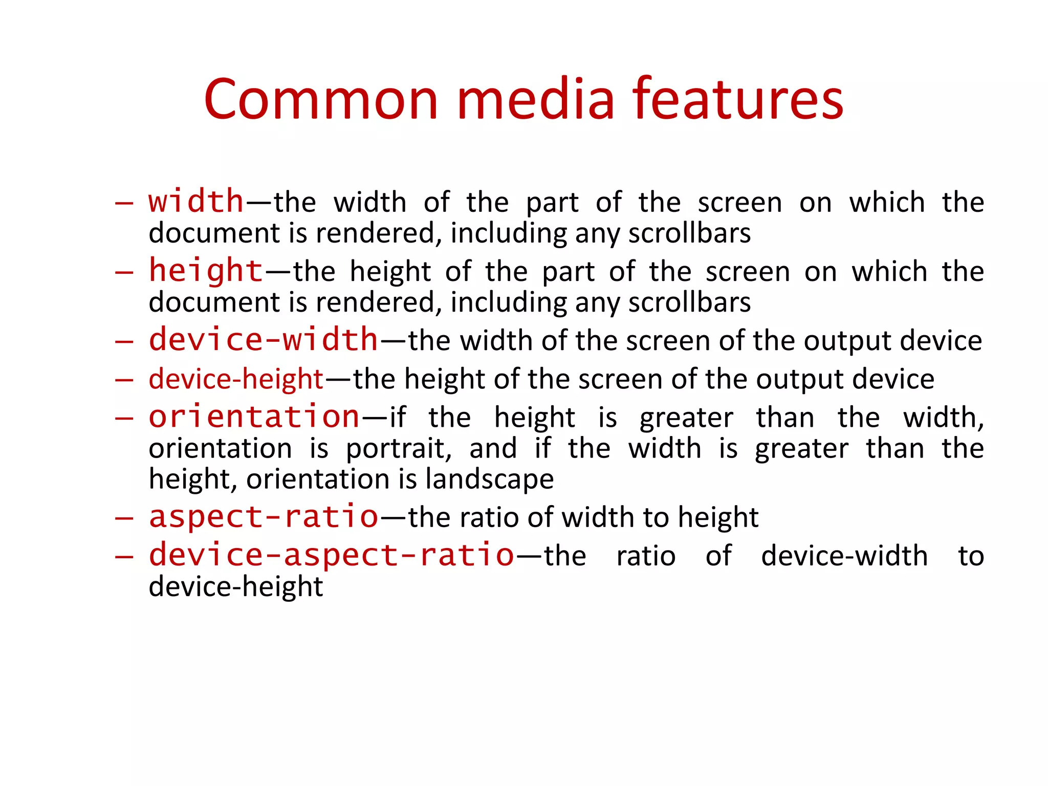 – width—the width of the part of the screen on which the
document is rendered, including any scrollbars
– height—the height of the part of the screen on which the
document is rendered, including any scrollbars
– device-width—the width of the screen of the output device
– device-height—the height of the screen of the output device
– orientation—if the height is greater than the width,
orientation is portrait, and if the width is greater than the
height, orientation is landscape
– aspect-ratio—the ratio of width to height
– device-aspect-ratio—the ratio of device-width to
device-height
Common media features
 