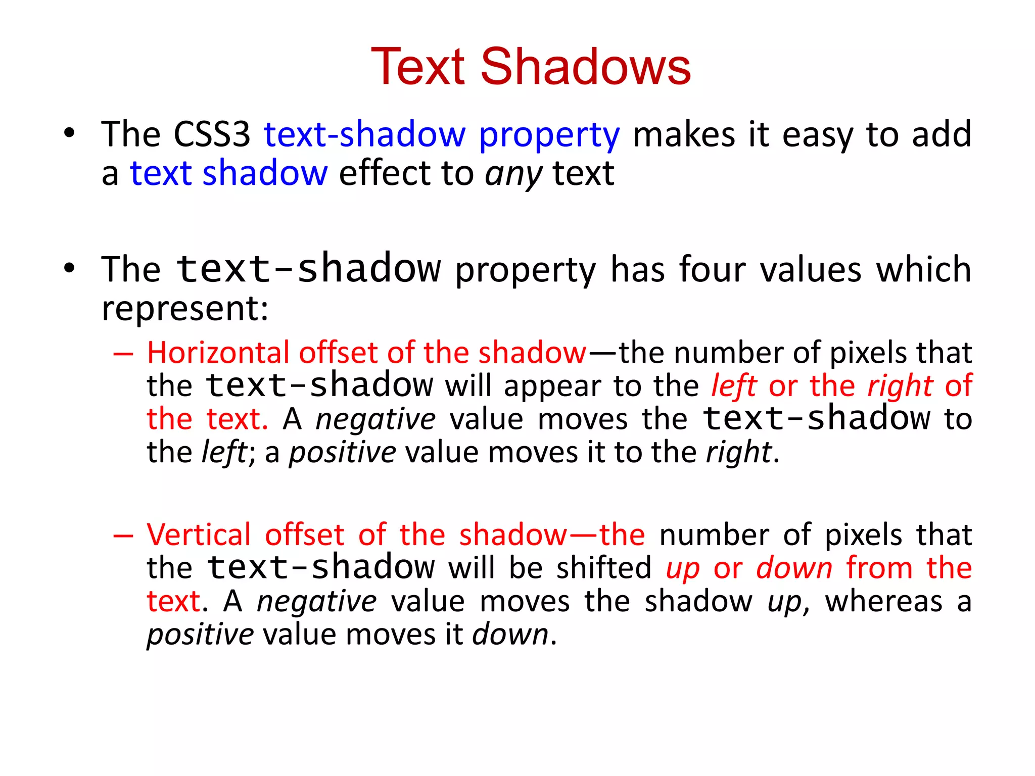 Text Shadows
• The CSS3 text-shadow property makes it easy to add
a text shadow effect to any text
• The text-shadow property has four values which
represent:
– Horizontal offset of the shadow—the number of pixels that
the text-shadow will appear to the left or the right of
the text. A negative value moves the text-shadow to
the left; a positive value moves it to the right.
– Vertical offset of the shadow—the number of pixels that
the text-shadow will be shifted up or down from the
text. A negative value moves the shadow up, whereas a
positive value moves it down.
 