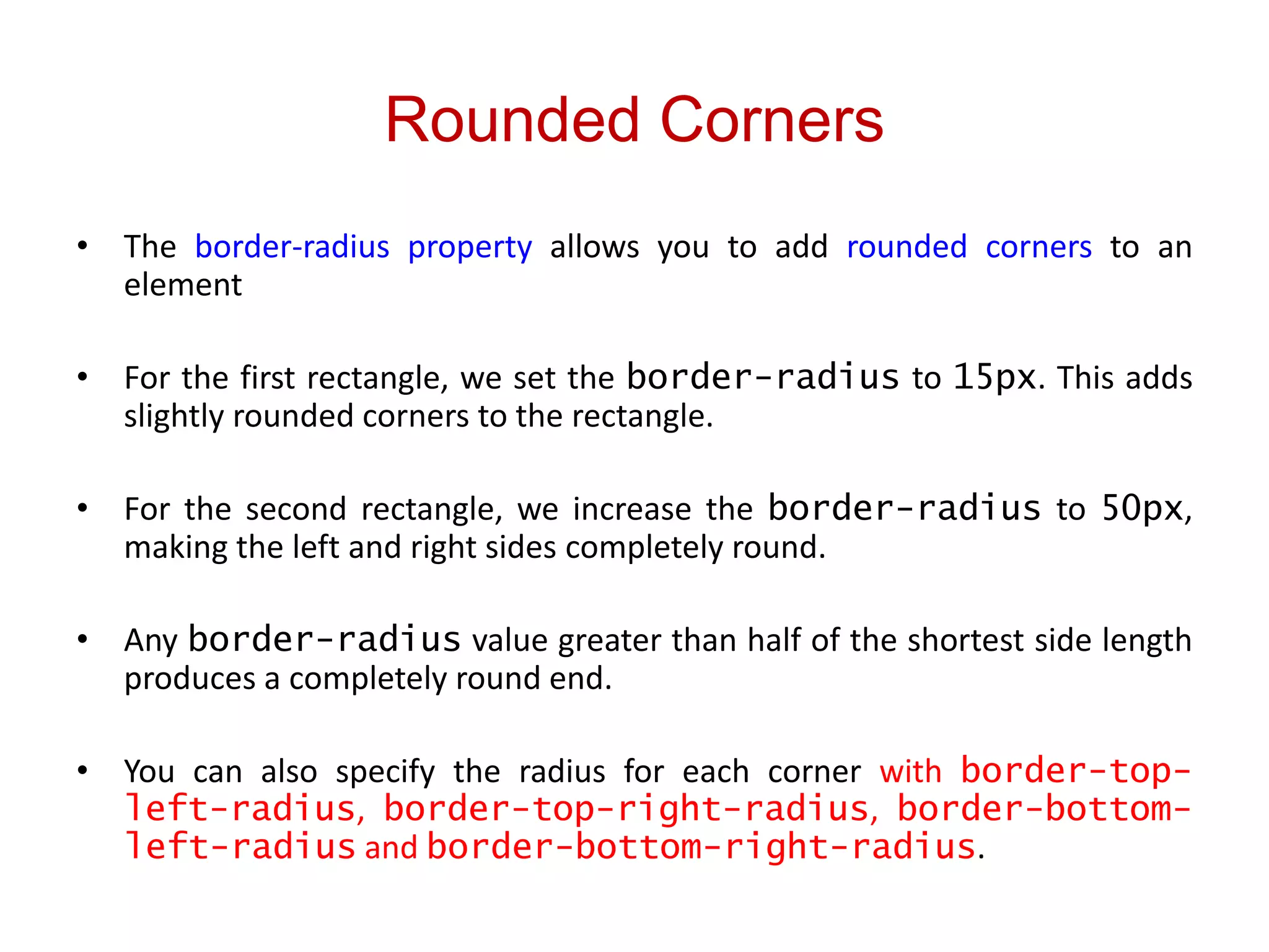Rounded Corners
• The border-radius property allows you to add rounded corners to an
element
• For the first rectangle, we set the border-radius to 15px. This adds
slightly rounded corners to the rectangle.
• For the second rectangle, we increase the border-radius to 50px,
making the left and right sides completely round.
• Any border-radius value greater than half of the shortest side length
produces a completely round end.
• You can also specify the radius for each corner with border-top-
left-radius, border-top-right-radius, border-bottom-
left-radius and border-bottom-right-radius.
 