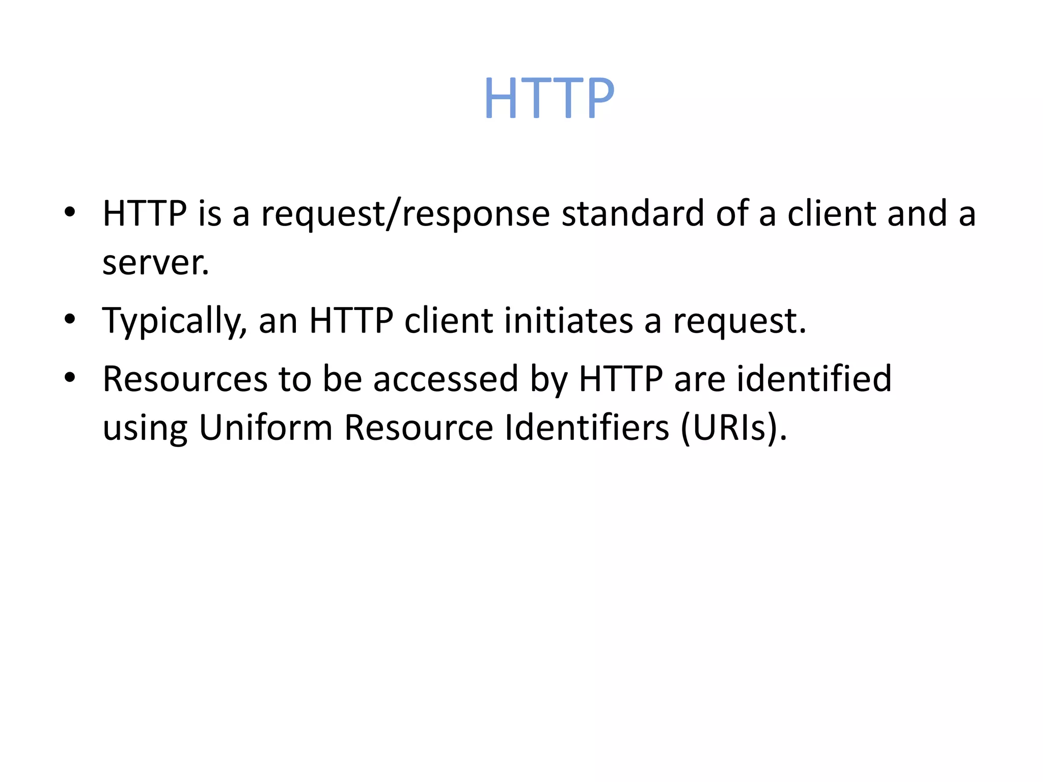 HTTP
• HTTP is a request/response standard of a client and a
server.
• Typically, an HTTP client initiates a request.
• Resources to be accessed by HTTP are identified
using Uniform Resource Identifiers (URIs).
 