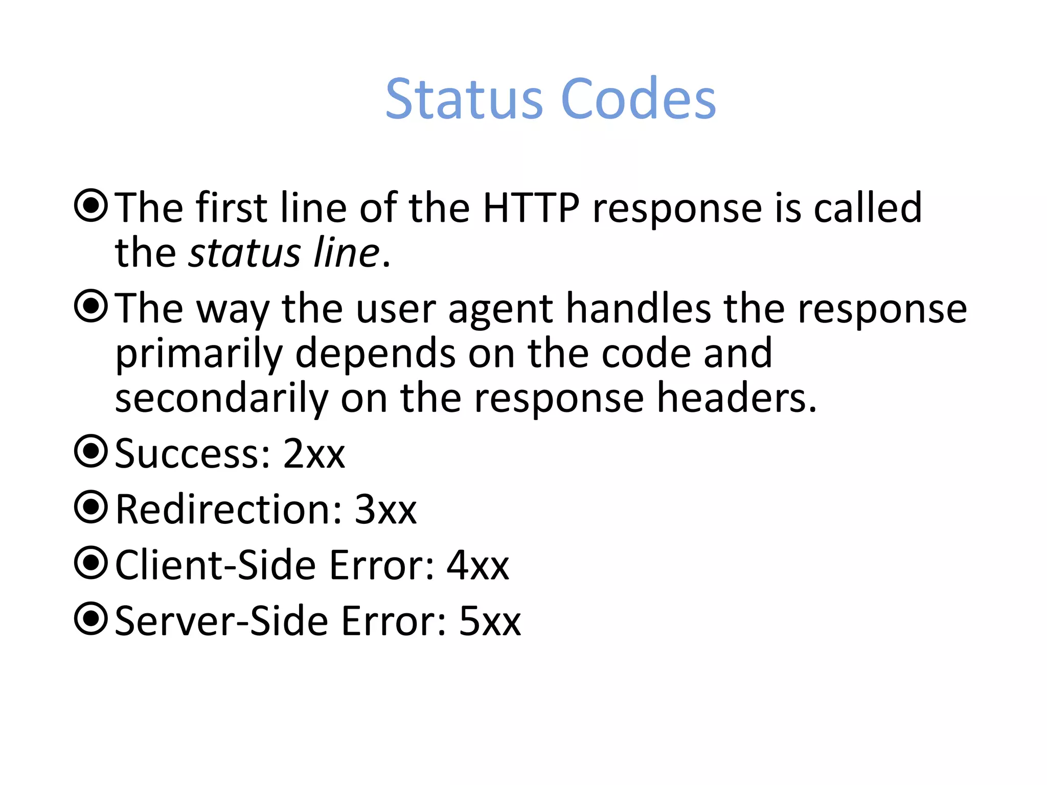 Status Codes
The first line of the HTTP response is called
the status line.
The way the user agent handles the response
primarily depends on the code and
secondarily on the response headers.
Success: 2xx
Redirection: 3xx
Client-Side Error: 4xx
Server-Side Error: 5xx
 