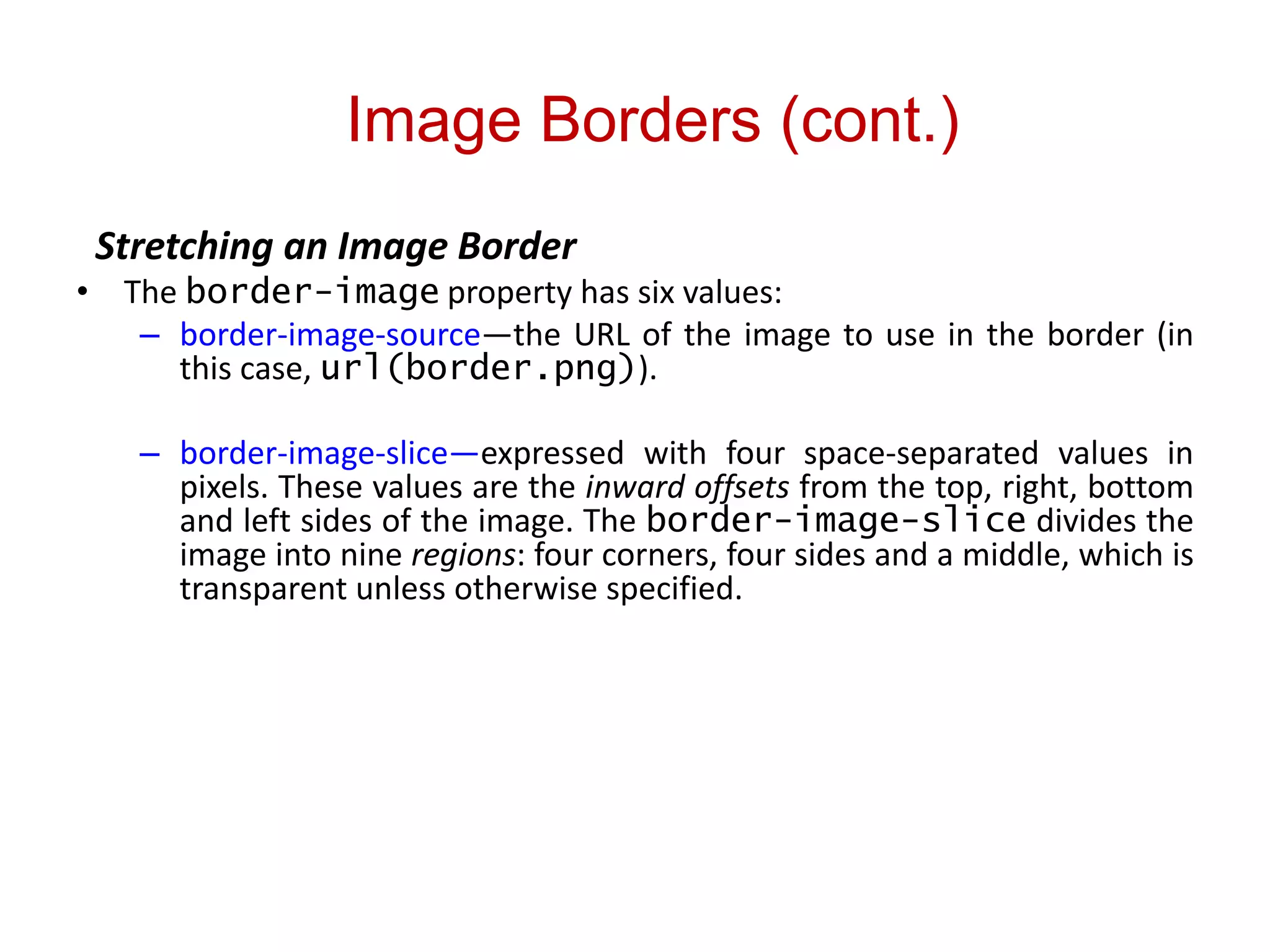 Image Borders (cont.)
Stretching an Image Border
• The border-image property has six values:
– border-image-source—the URL of the image to use in the border (in
this case, url(border.png)).
– border-image-slice—expressed with four space-separated values in
pixels. These values are the inward offsets from the top, right, bottom
and left sides of the image. The border-image-slice divides the
image into nine regions: four corners, four sides and a middle, which is
transparent unless otherwise specified.
 