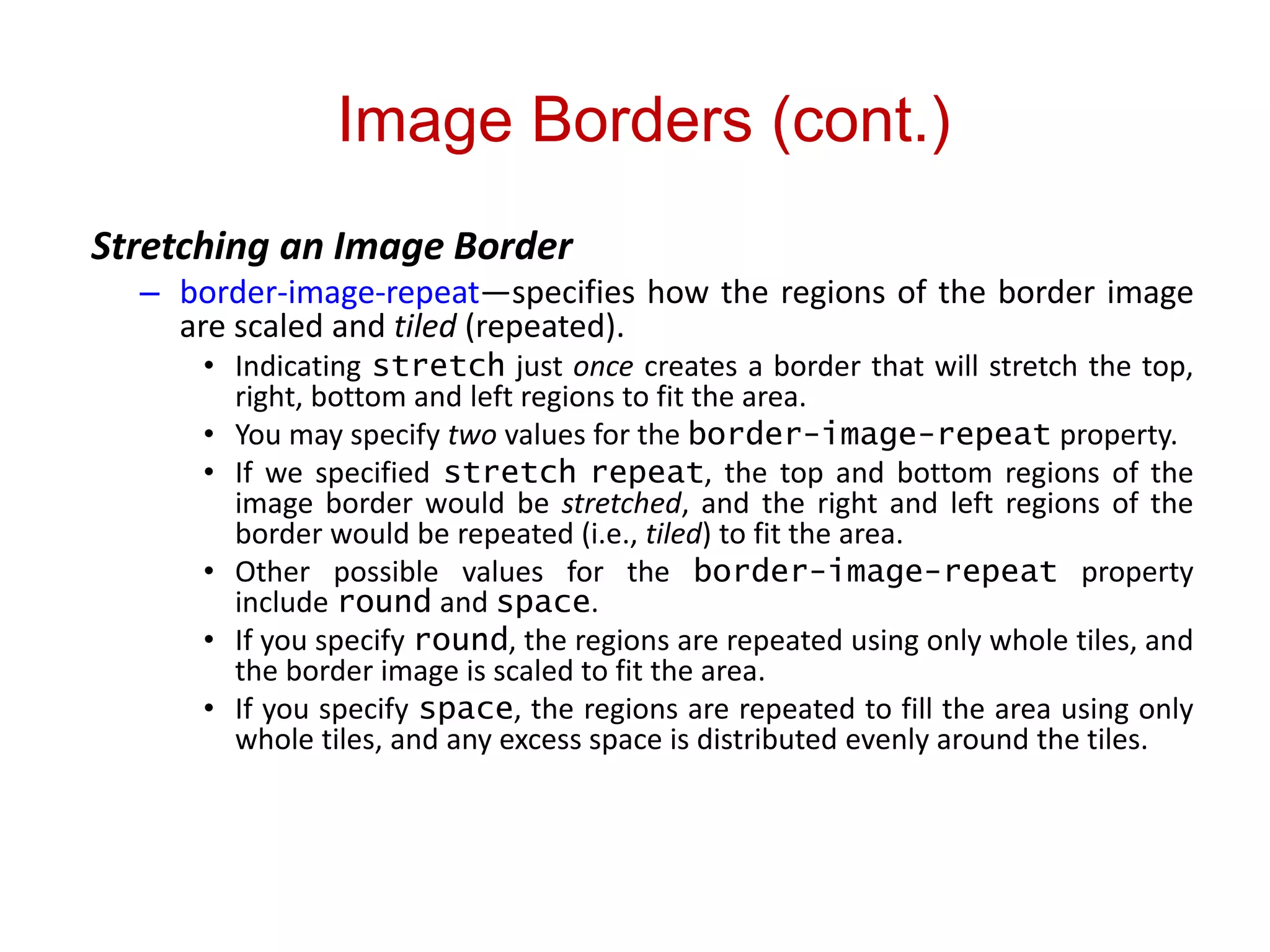 Image Borders (cont.)
Stretching an Image Border
– border-image-repeat—specifies how the regions of the border image
are scaled and tiled (repeated).
• Indicating stretch just once creates a border that will stretch the top,
right, bottom and left regions to fit the area.
• You may specify two values for the border-image-repeat property.
• If we specified stretch repeat, the top and bottom regions of the
image border would be stretched, and the right and left regions of the
border would be repeated (i.e., tiled) to fit the area.
• Other possible values for the border-image-repeat property
include round and space.
• If you specify round, the regions are repeated using only whole tiles, and
the border image is scaled to fit the area.
• If you specify space, the regions are repeated to fill the area using only
whole tiles, and any excess space is distributed evenly around the tiles.
 