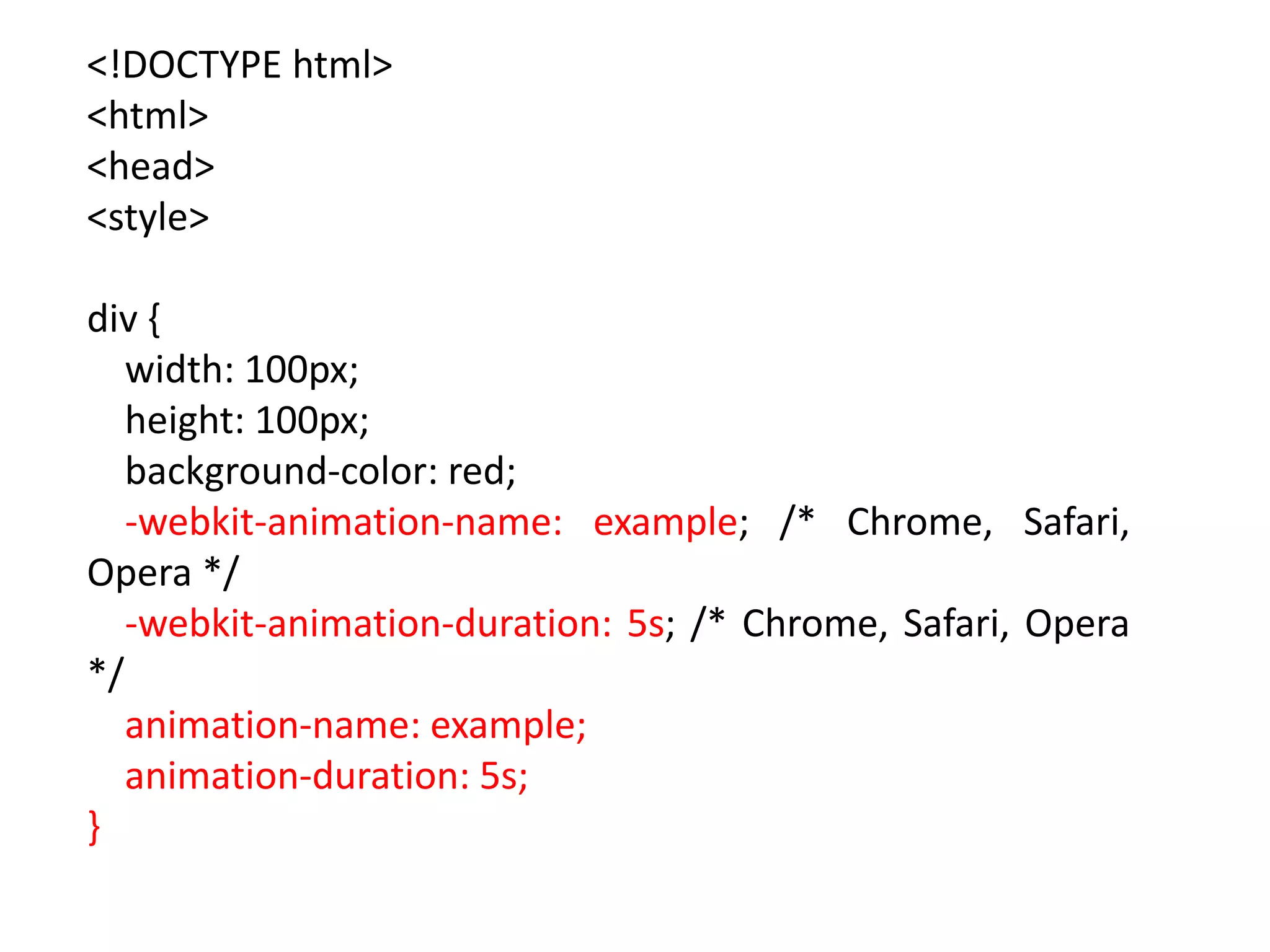 <!DOCTYPE html>
<html>
<head>
<style>
div {
width: 100px;
height: 100px;
background-color: red;
-webkit-animation-name: example; /* Chrome, Safari,
Opera */
-webkit-animation-duration: 5s; /* Chrome, Safari, Opera
*/
animation-name: example;
animation-duration: 5s;
}
 