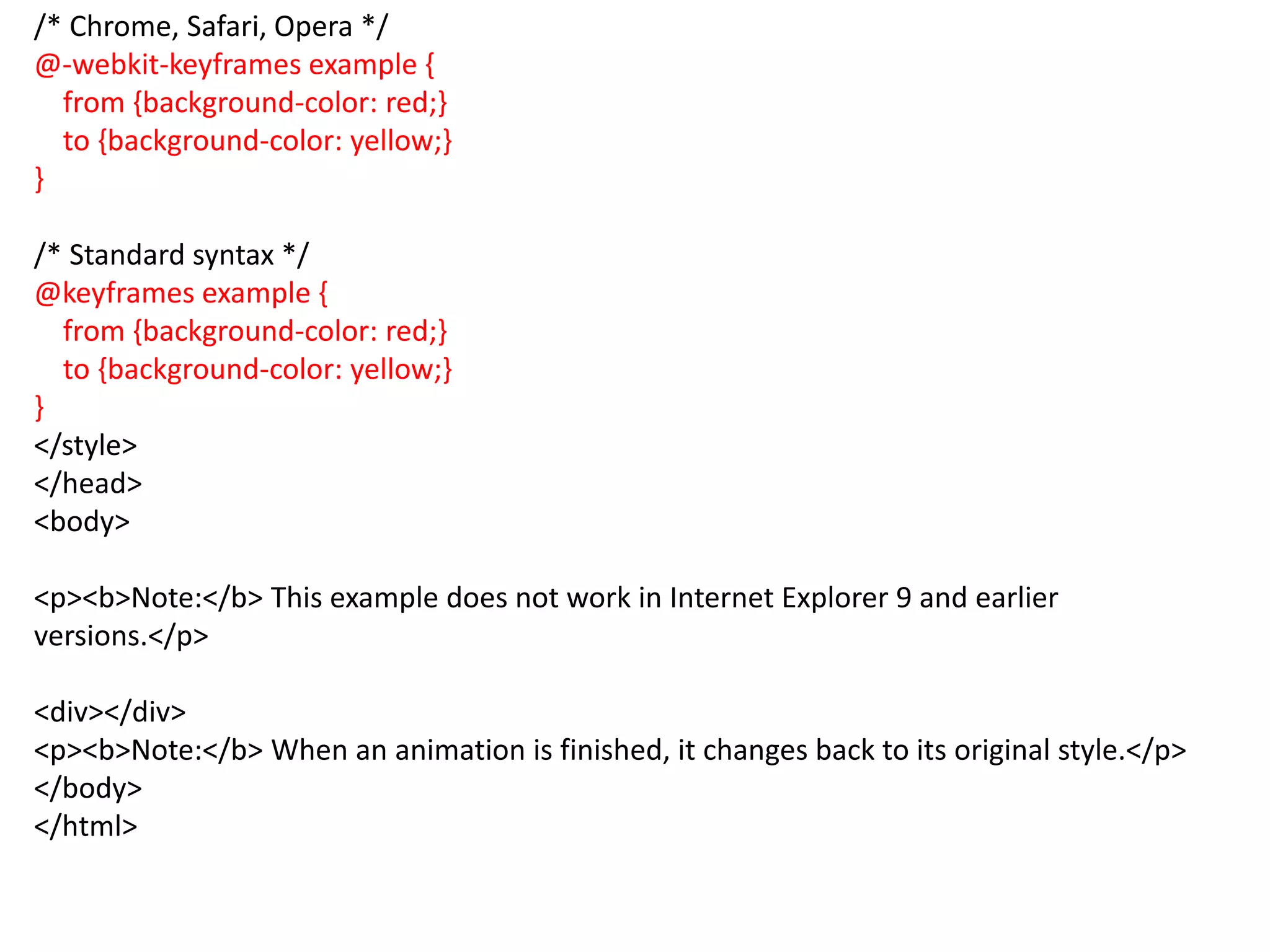 /* Chrome, Safari, Opera */
@-webkit-keyframes example {
from {background-color: red;}
to {background-color: yellow;}
}
/* Standard syntax */
@keyframes example {
from {background-color: red;}
to {background-color: yellow;}
}
</style>
</head>
<body>
<p><b>Note:</b> This example does not work in Internet Explorer 9 and earlier
versions.</p>
<div></div>
<p><b>Note:</b> When an animation is finished, it changes back to its original style.</p>
</body>
</html>
 