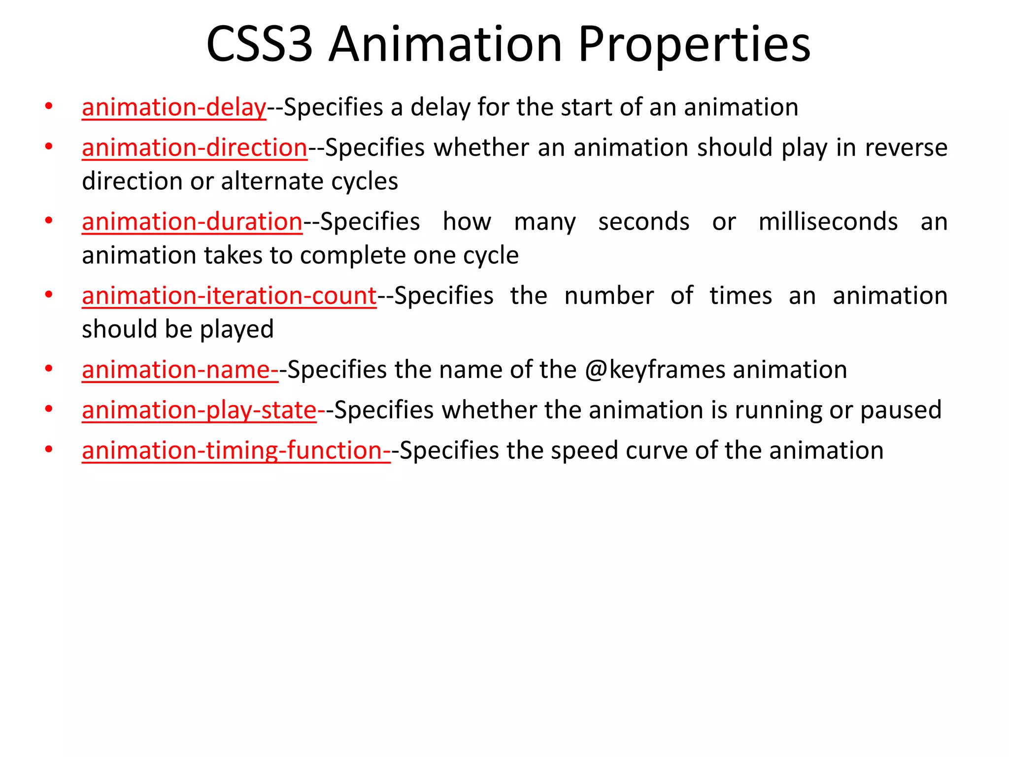 • animation-delay--Specifies a delay for the start of an animation
• animation-direction--Specifies whether an animation should play in reverse
direction or alternate cycles
• animation-duration--Specifies how many seconds or milliseconds an
animation takes to complete one cycle
• animation-iteration-count--Specifies the number of times an animation
should be played
• animation-name--Specifies the name of the @keyframes animation
• animation-play-state--Specifies whether the animation is running or paused
• animation-timing-function--Specifies the speed curve of the animation
CSS3 Animation Properties
 