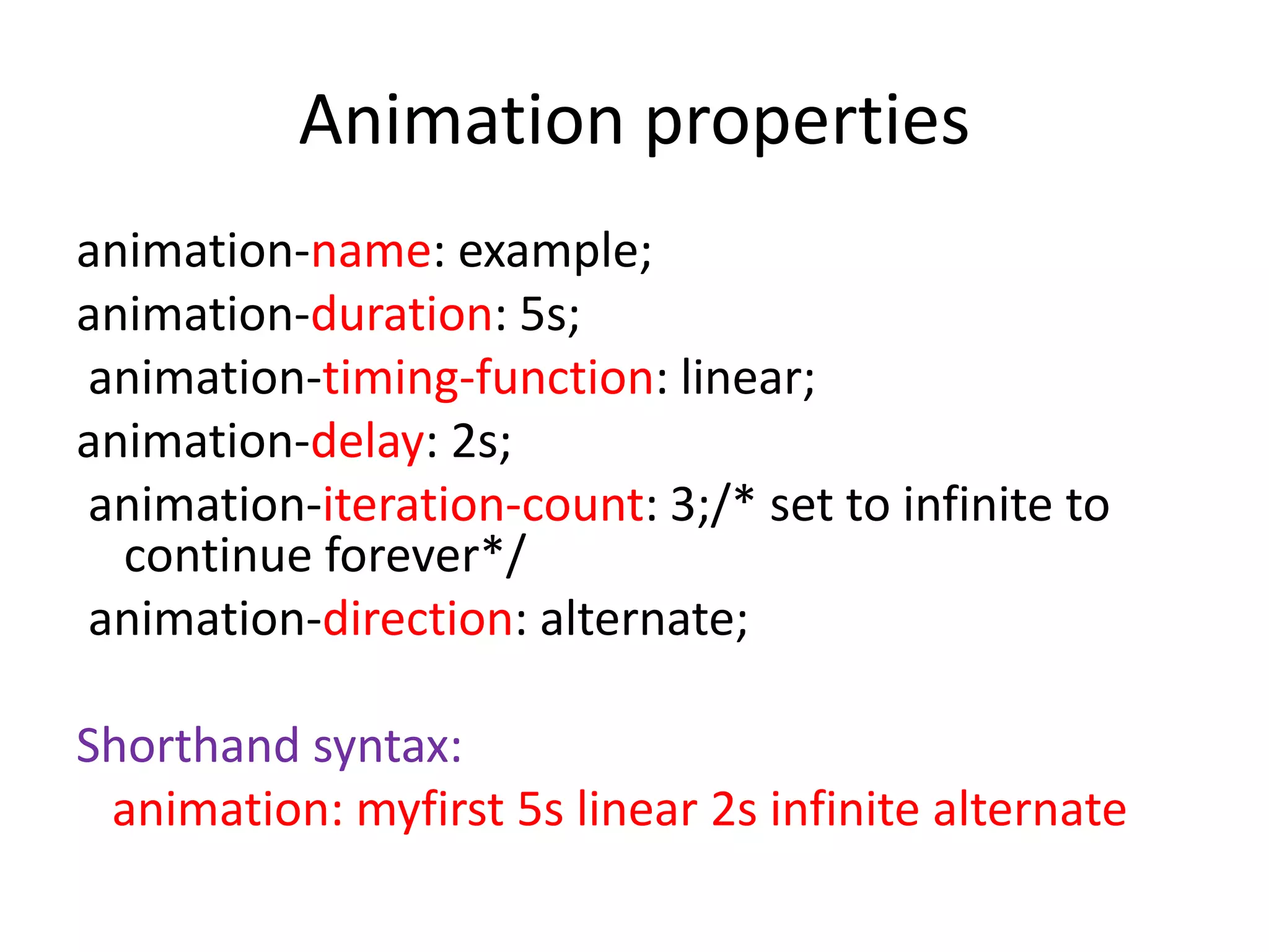 animation-name: example;
animation-duration: 5s;
animation-timing-function: linear;
animation-delay: 2s;
animation-iteration-count: 3;/* set to infinite to
continue forever*/
animation-direction: alternate;
Shorthand syntax:
animation: myfirst 5s linear 2s infinite alternate
Animation properties
 