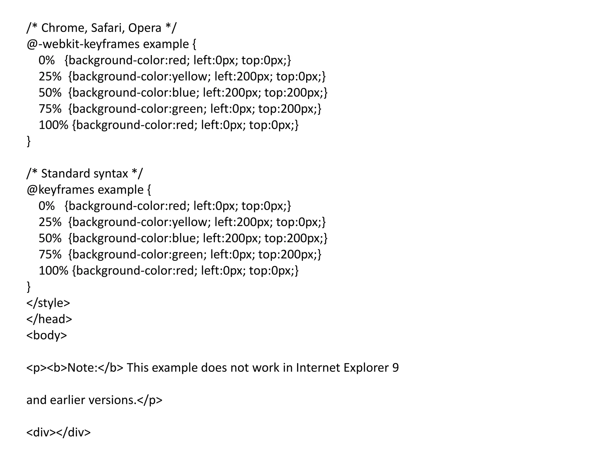 /* Chrome, Safari, Opera */
@-webkit-keyframes example {
0% {background-color:red; left:0px; top:0px;}
25% {background-color:yellow; left:200px; top:0px;}
50% {background-color:blue; left:200px; top:200px;}
75% {background-color:green; left:0px; top:200px;}
100% {background-color:red; left:0px; top:0px;}
}
/* Standard syntax */
@keyframes example {
0% {background-color:red; left:0px; top:0px;}
25% {background-color:yellow; left:200px; top:0px;}
50% {background-color:blue; left:200px; top:200px;}
75% {background-color:green; left:0px; top:200px;}
100% {background-color:red; left:0px; top:0px;}
}
</style>
</head>
<body>
<p><b>Note:</b> This example does not work in Internet Explorer 9
and earlier versions.</p>
<div></div>
 