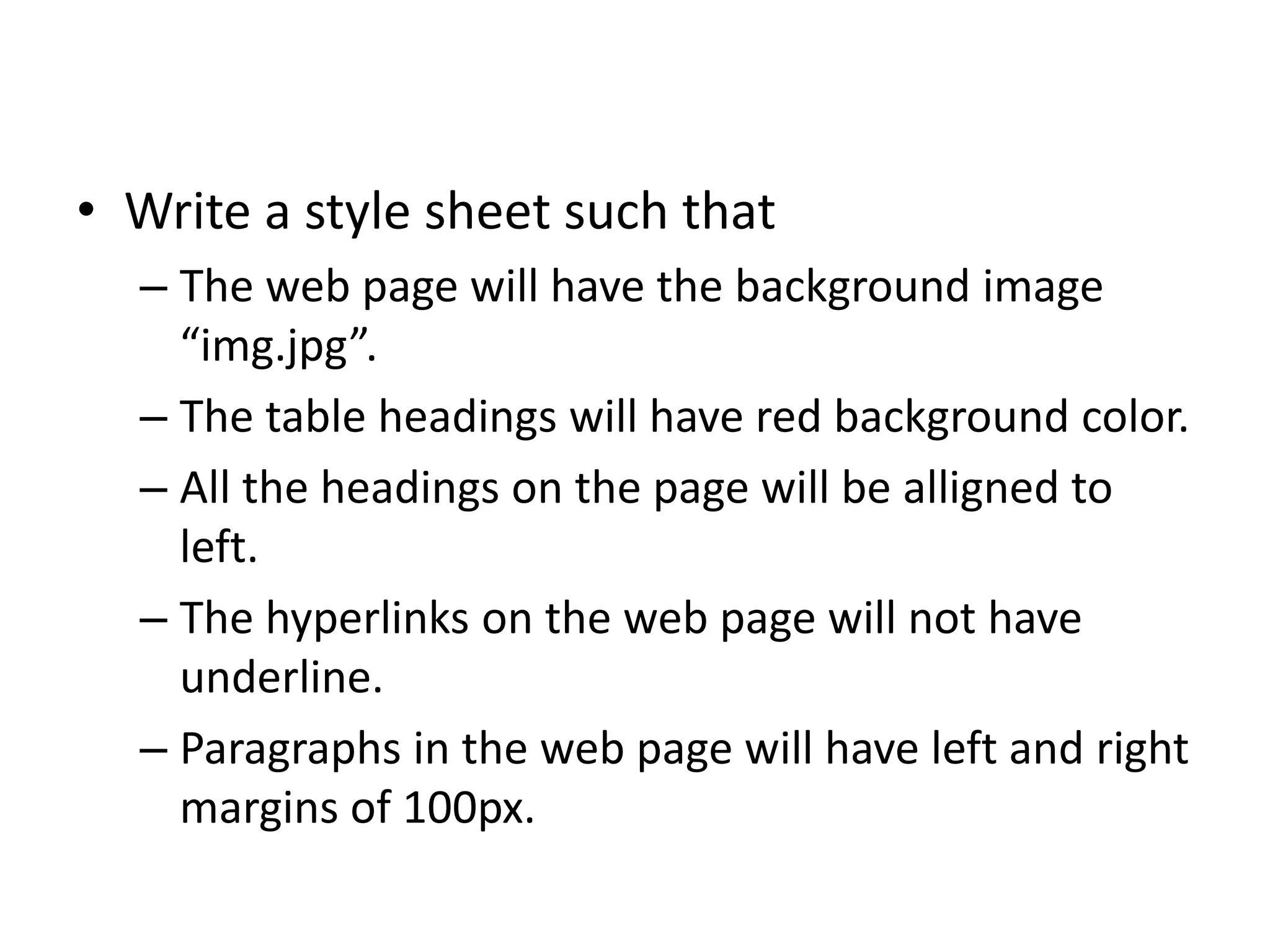 • Write a style sheet such that
– The web page will have the background image
“img.jpg”.
– The table headings will have red background color.
– All the headings on the page will be alligned to
left.
– The hyperlinks on the web page will not have
underline.
– Paragraphs in the web page will have left and right
margins of 100px.
 