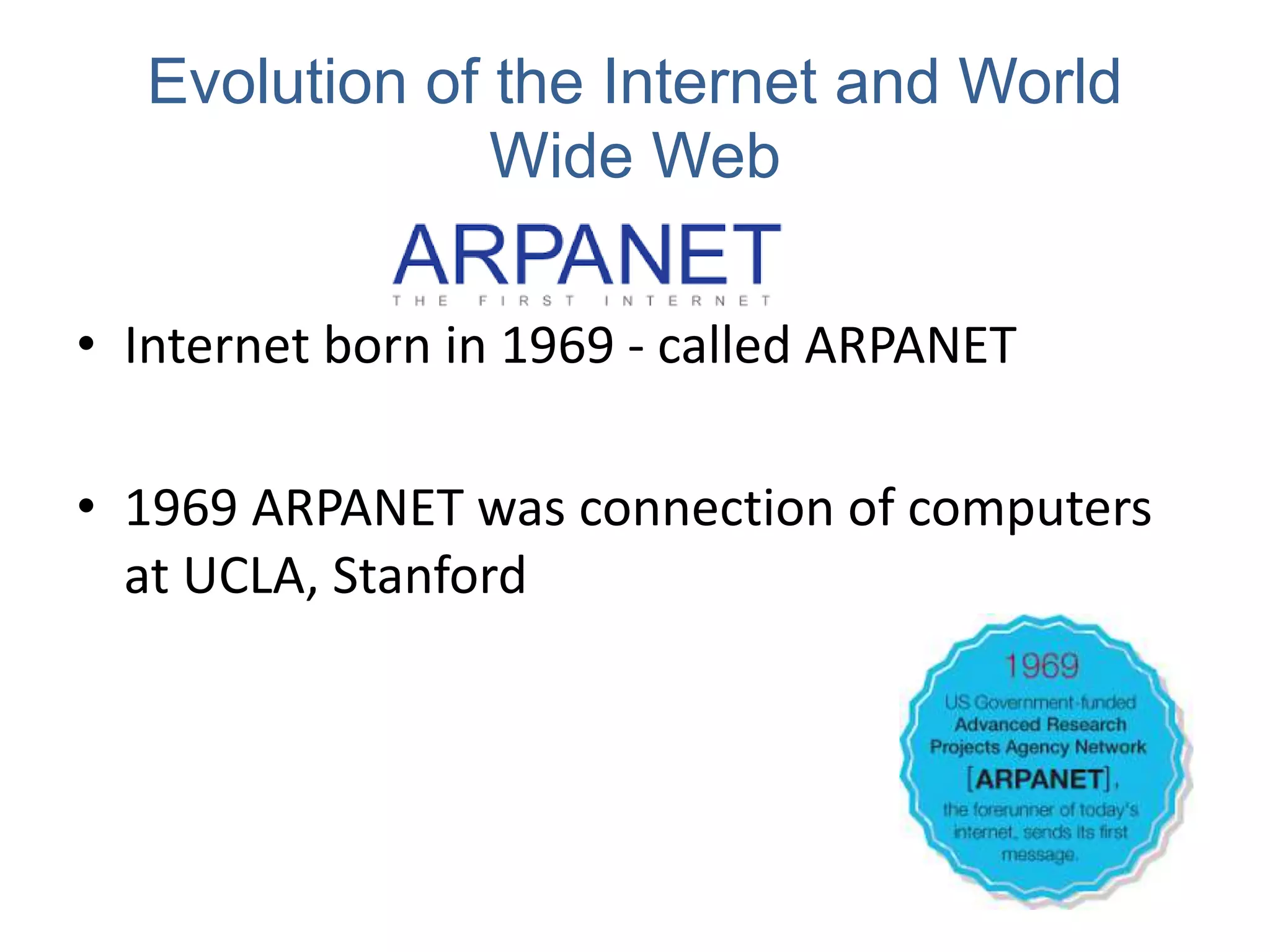 Evolution of the Internet and World
Wide Web
• Internet born in 1969 - called ARPANET
• 1969 ARPANET was connection of computers
at UCLA, Stanford
 