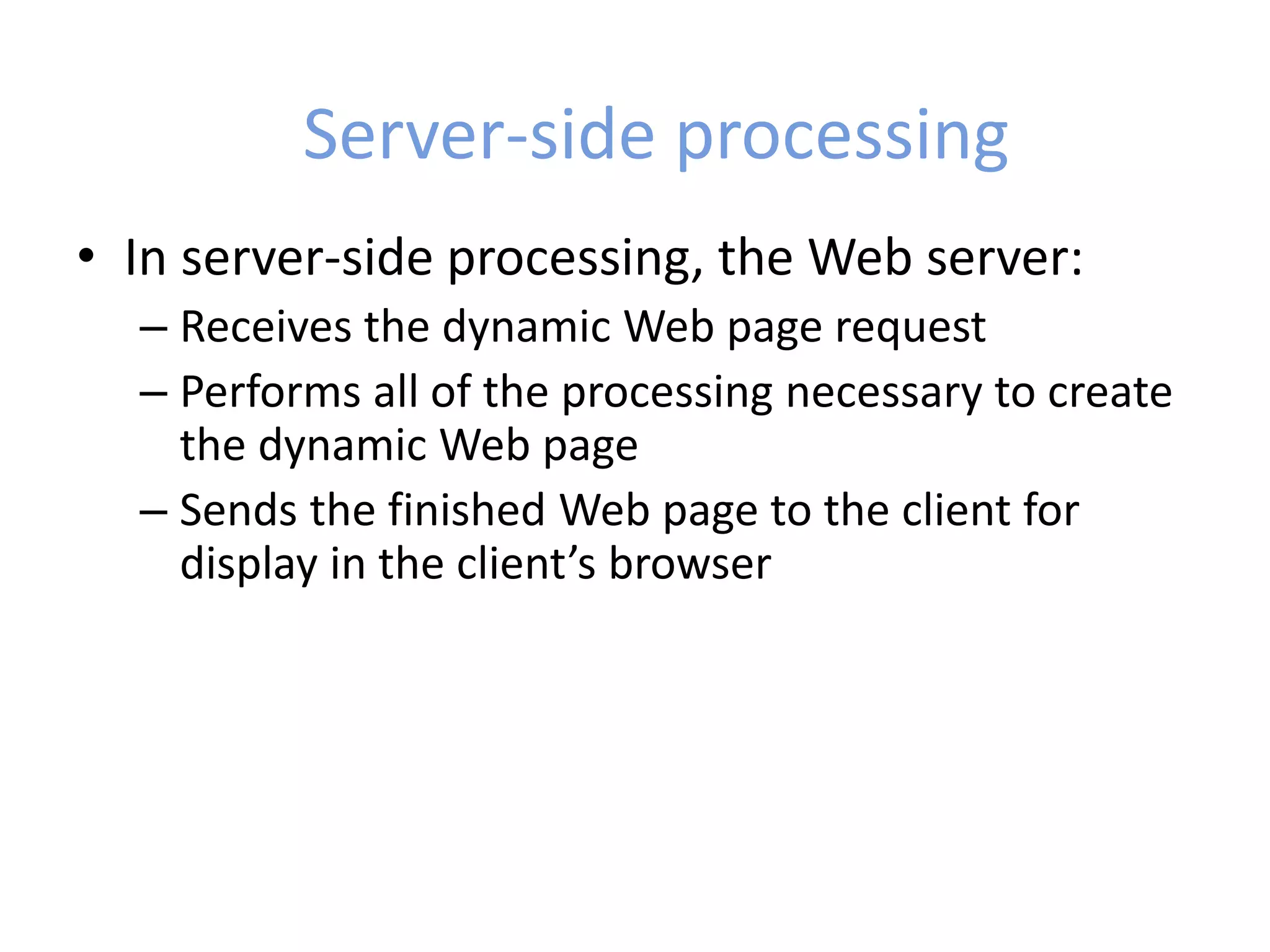 Server-side processing
• In server-side processing, the Web server:
– Receives the dynamic Web page request
– Performs all of the processing necessary to create
the dynamic Web page
– Sends the finished Web page to the client for
display in the client’s browser
 