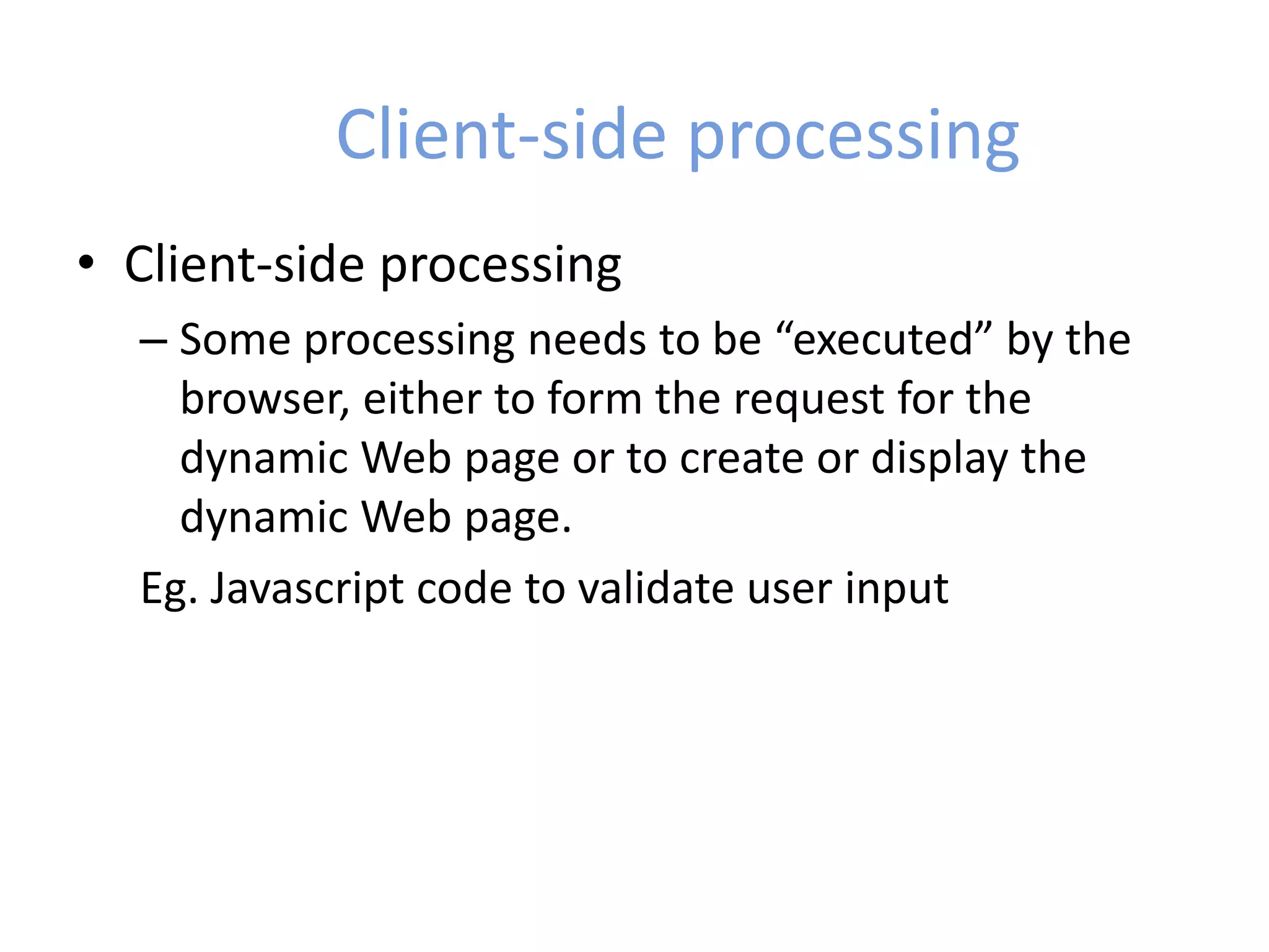 Client-side processing
• Client-side processing
– Some processing needs to be “executed” by the
browser, either to form the request for the
dynamic Web page or to create or display the
dynamic Web page.
Eg. Javascript code to validate user input
 