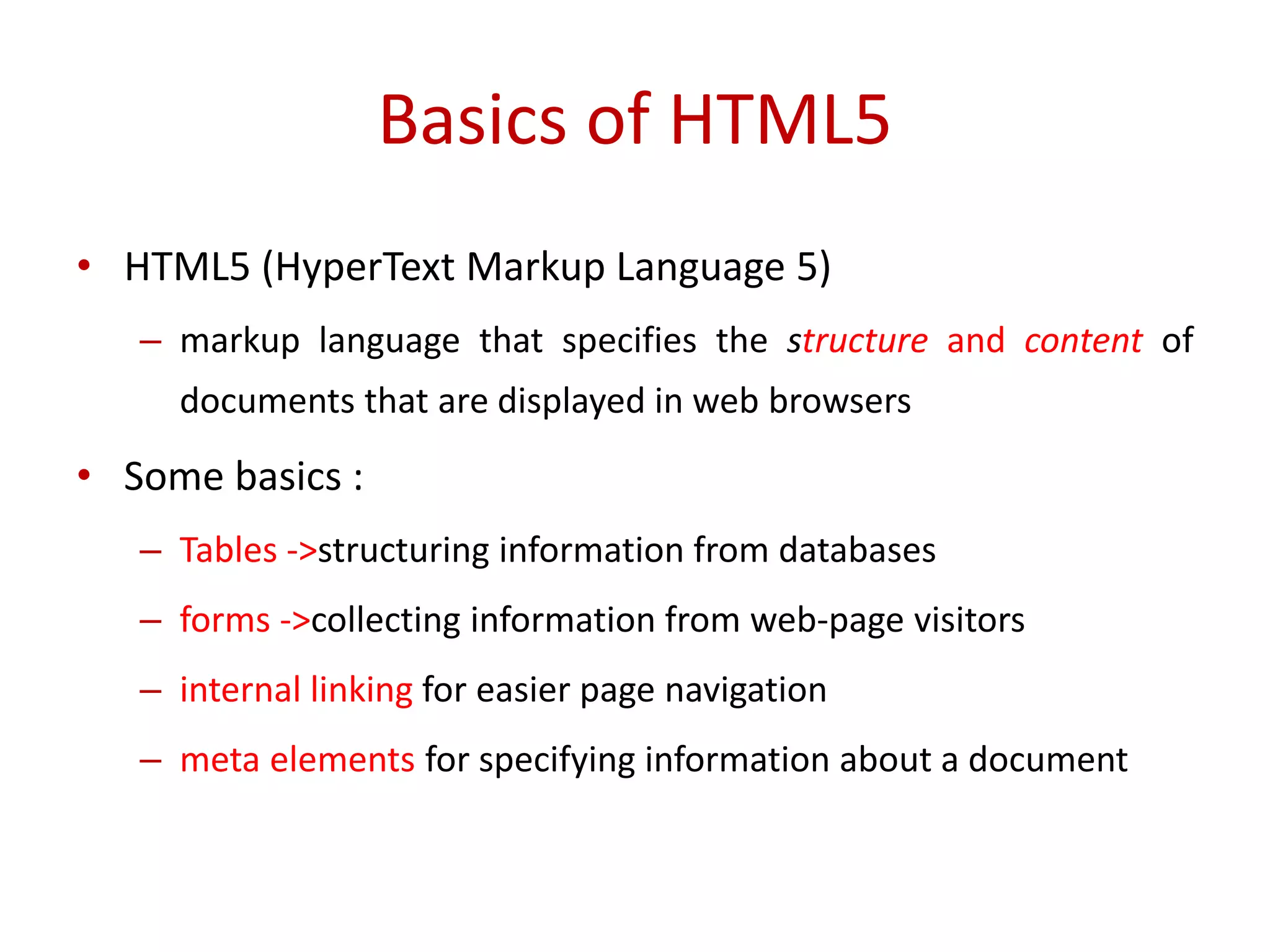 • HTML5 (HyperText Markup Language 5)
– markup language that specifies the structure and content of
documents that are displayed in web browsers
• Some basics :
– Tables ->structuring information from databases
– forms ->collecting information from web-page visitors
– internal linking for easier page navigation
– meta elements for specifying information about a document
Basics of HTML5
 