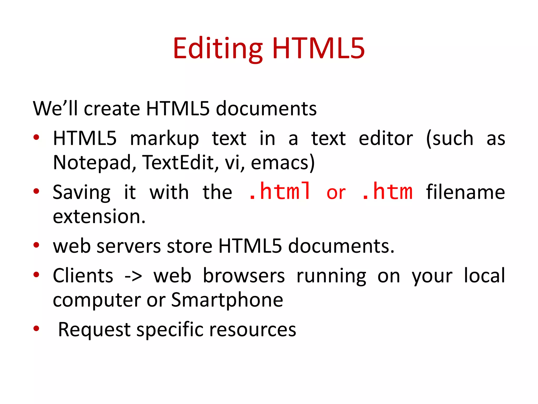 We’ll create HTML5 documents
• HTML5 markup text in a text editor (such as
Notepad, TextEdit, vi, emacs)
• Saving it with the .html or .htm filename
extension.
• web servers store HTML5 documents.
• Clients -> web browsers running on your local
computer or Smartphone
• Request specific resources
Editing HTML5
 