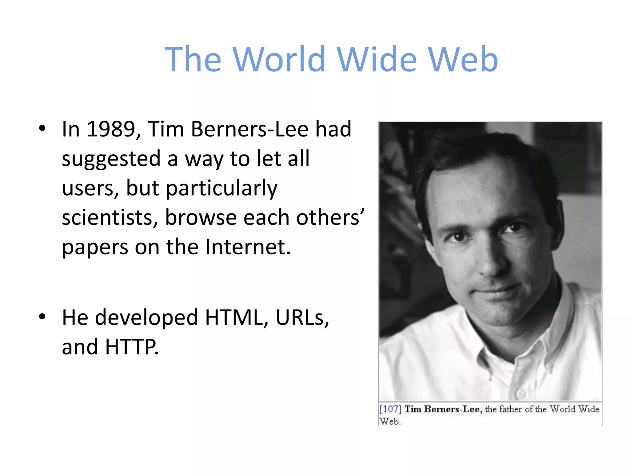 The World Wide Web
• In 1989, Tim Berners-Lee had
suggested a way to let all
users, but particularly
scientists, browse each others’
papers on the Internet.
• He developed HTML, URLs,
and HTTP.
 
