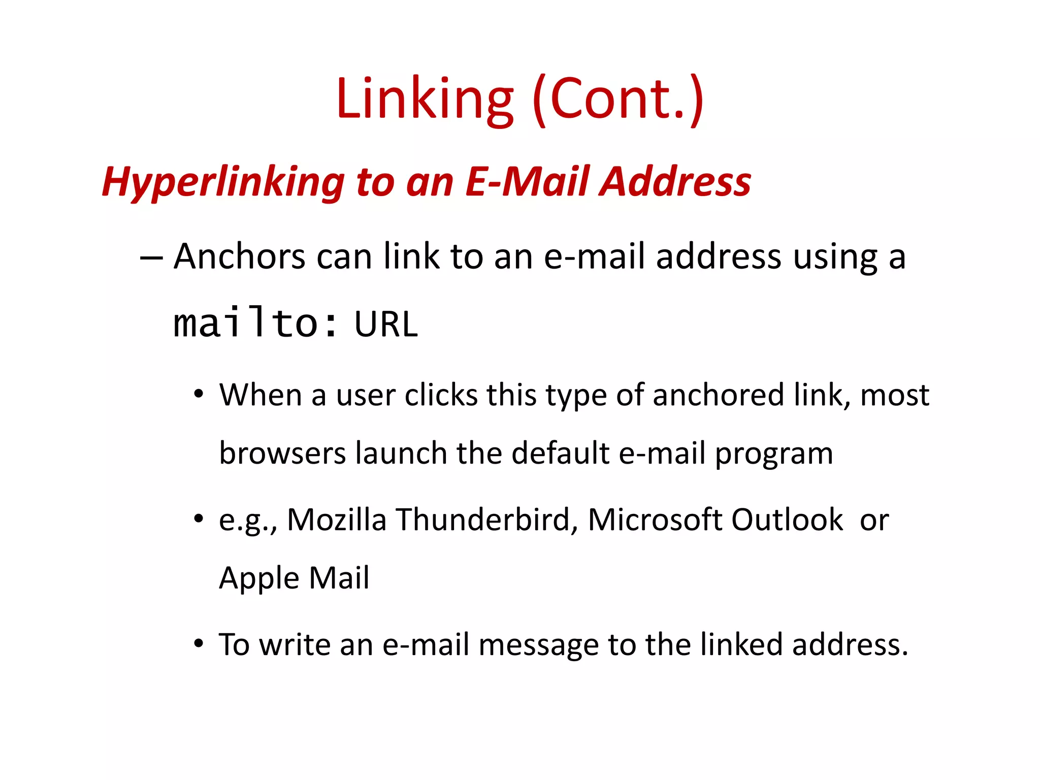 Hyperlinking to an E-Mail Address
– Anchors can link to an e-mail address using a
mailto: URL
• When a user clicks this type of anchored link, most
browsers launch the default e-mail program
• e.g., Mozilla Thunderbird, Microsoft Outlook or
Apple Mail
• To write an e-mail message to the linked address.
Linking (Cont.)
 