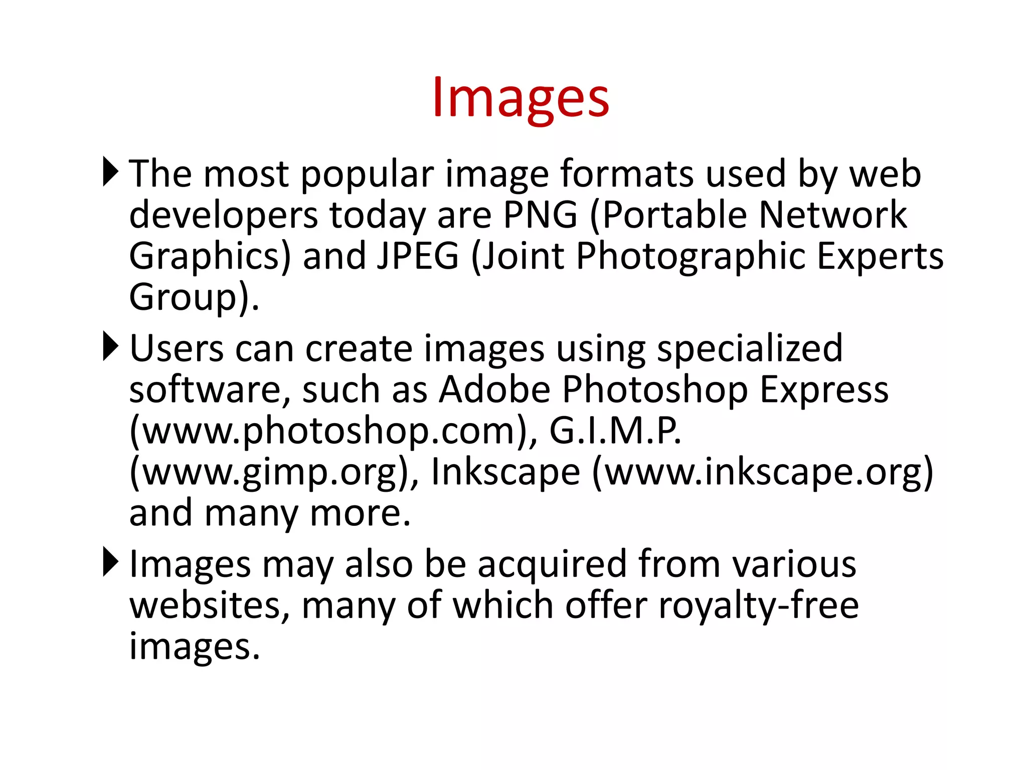 The most popular image formats used by web
developers today are PNG (Portable Network
Graphics) and JPEG (Joint Photographic Experts
Group).
Users can create images using specialized
software, such as Adobe Photoshop Express
(www.photoshop.com), G.I.M.P.
(www.gimp.org), Inkscape (www.inkscape.org)
and many more.
Images may also be acquired from various
websites, many of which offer royalty-free
images.
Images
 