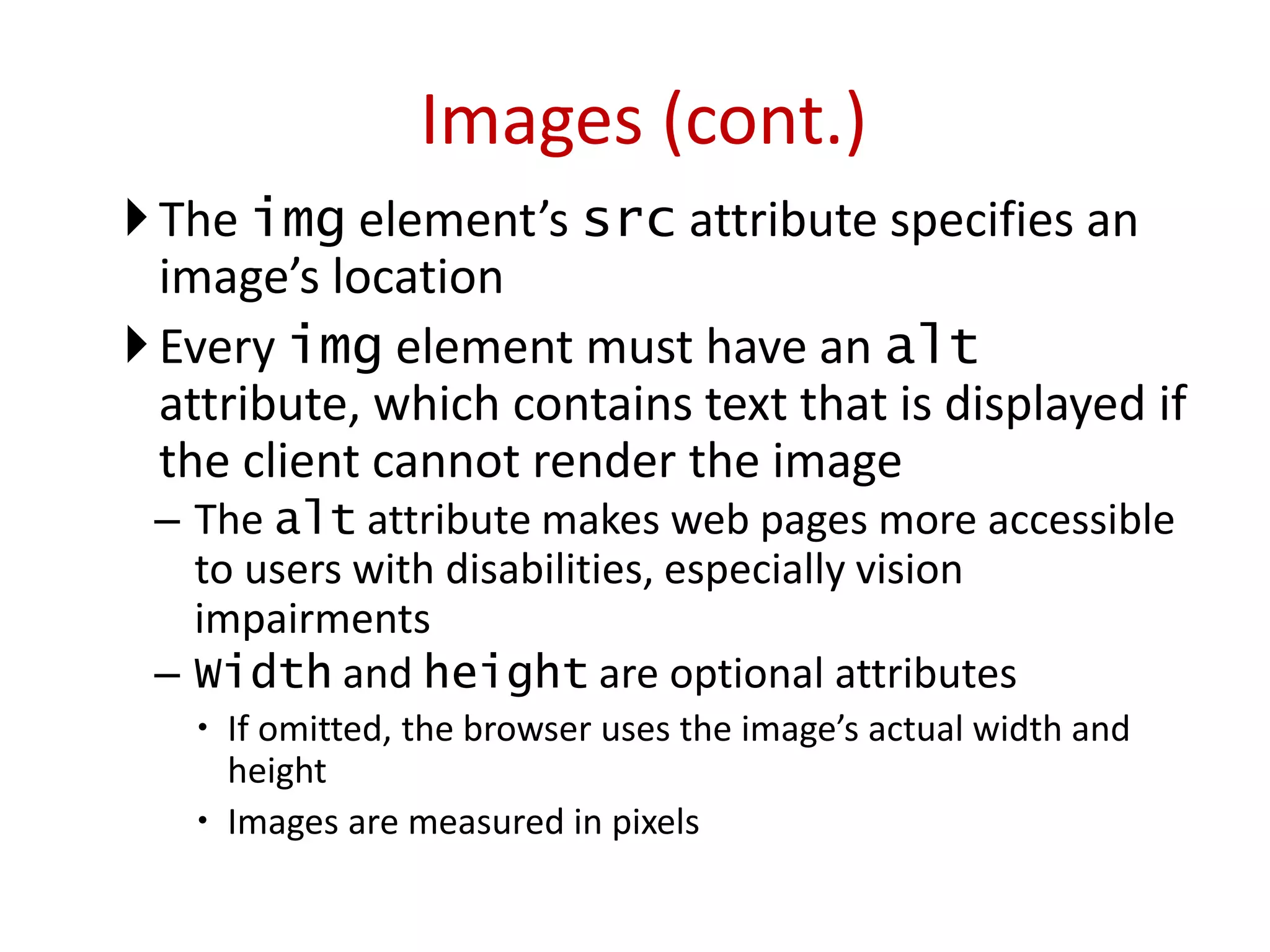 The img element’s src attribute specifies an
image’s location
Every img element must have an alt
attribute, which contains text that is displayed if
the client cannot render the image
– The alt attribute makes web pages more accessible
to users with disabilities, especially vision
impairments
– Width and height are optional attributes
 If omitted, the browser uses the image’s actual width and
height
 Images are measured in pixels
Images (cont.)
 