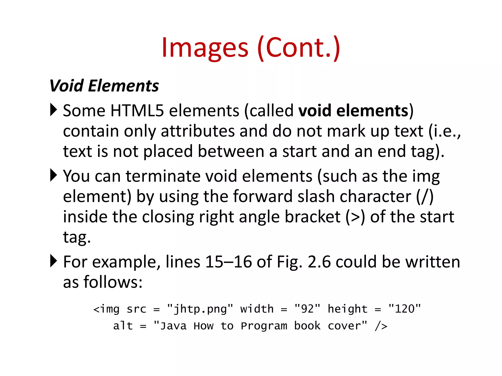 Void Elements
 Some HTML5 elements (called void elements)
contain only attributes and do not mark up text (i.e.,
text is not placed between a start and an end tag).
 You can terminate void elements (such as the img
element) by using the forward slash character (/)
inside the closing right angle bracket (>) of the start
tag.
 For example, lines 15–16 of Fig. 2.6 could be written
as follows:
<img src = "jhtp.png" width = "92" height = "120"
alt = "Java How to Program book cover" />
Images (Cont.)
 