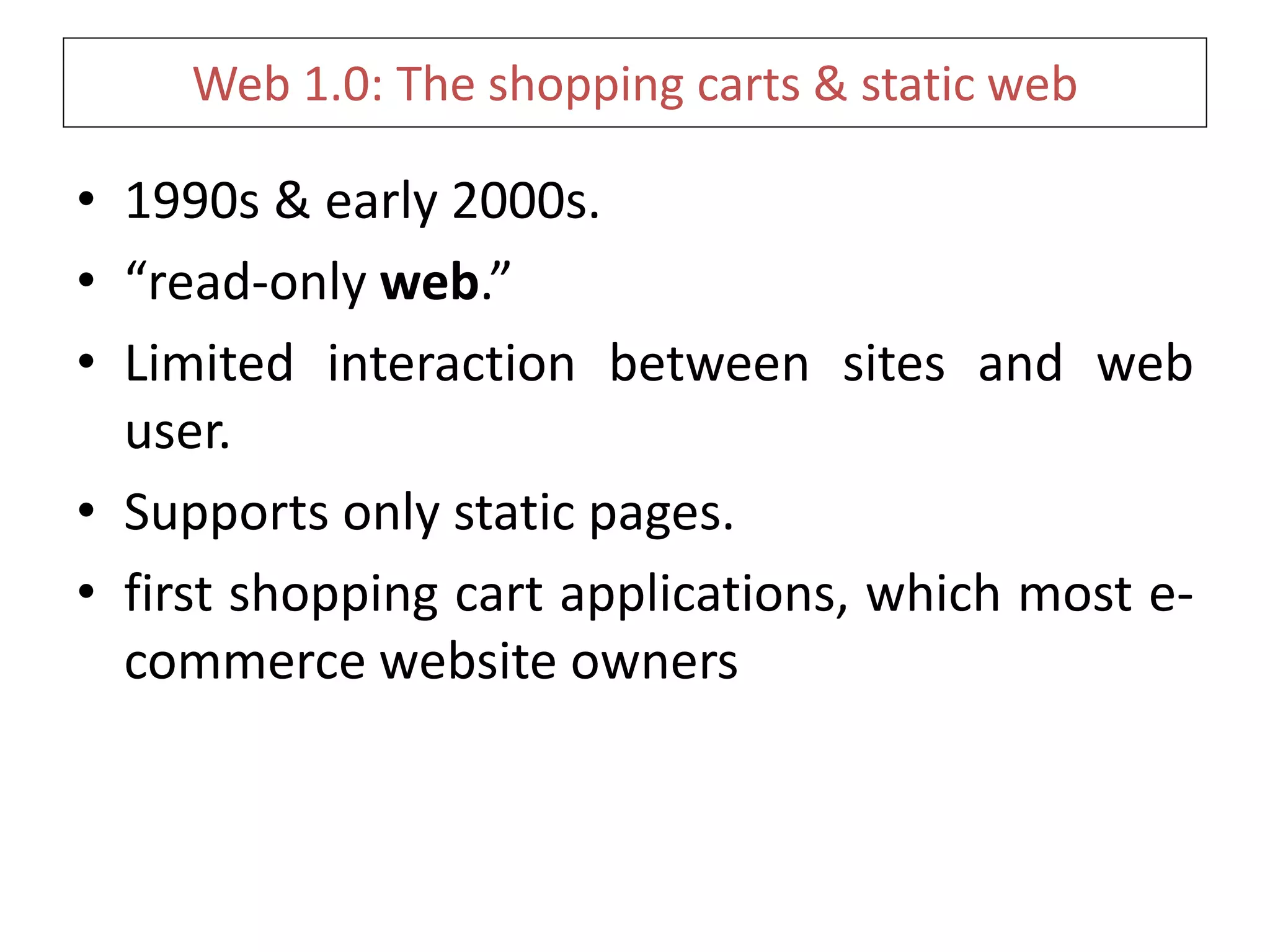 Web 1.0: The shopping carts & static web
• 1990s & early 2000s.
• “read-only web.”
• Limited interaction between sites and web
user.
• Supports only static pages.
• first shopping cart applications, which most e-
commerce website owners
 