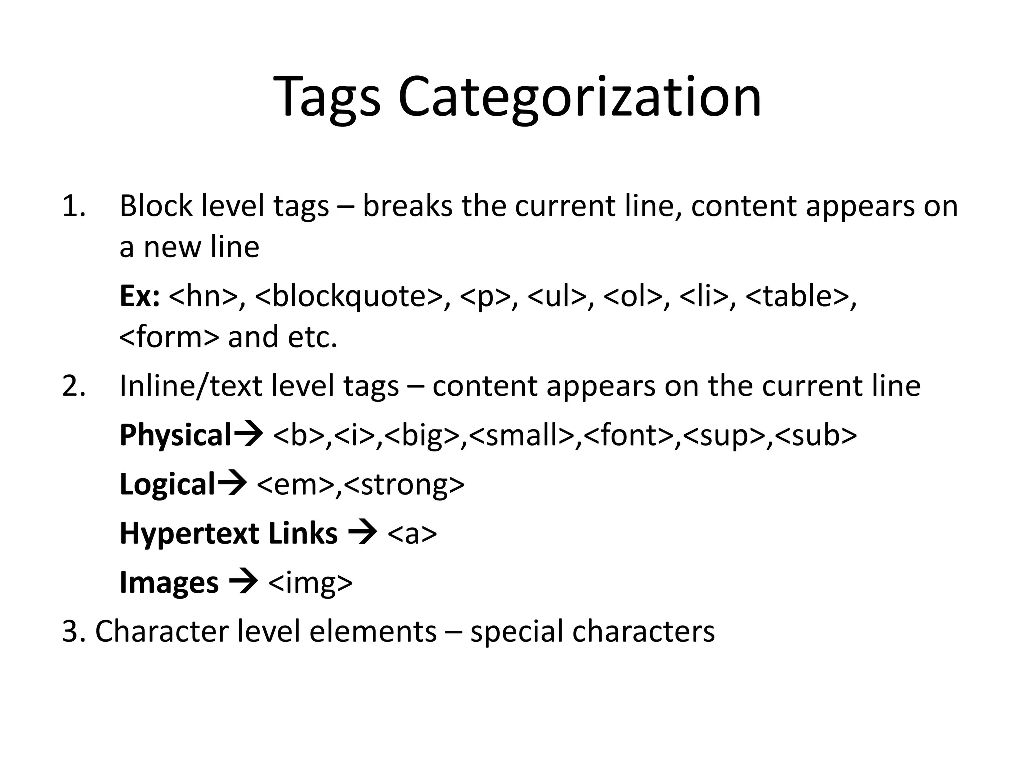 Tags Categorization
1. Block level tags – breaks the current line, content appears on
a new line
Ex: <hn>, <blockquote>, <p>, <ul>, <ol>, <li>, <table>,
<form> and etc.
2. Inline/text level tags – content appears on the current line
Physical <b>,<i>,<big>,<small>,<font>,<sup>,<sub>
Logical <em>,<strong>
Hypertext Links  <a>
Images  <img>
3. Character level elements – special characters
 