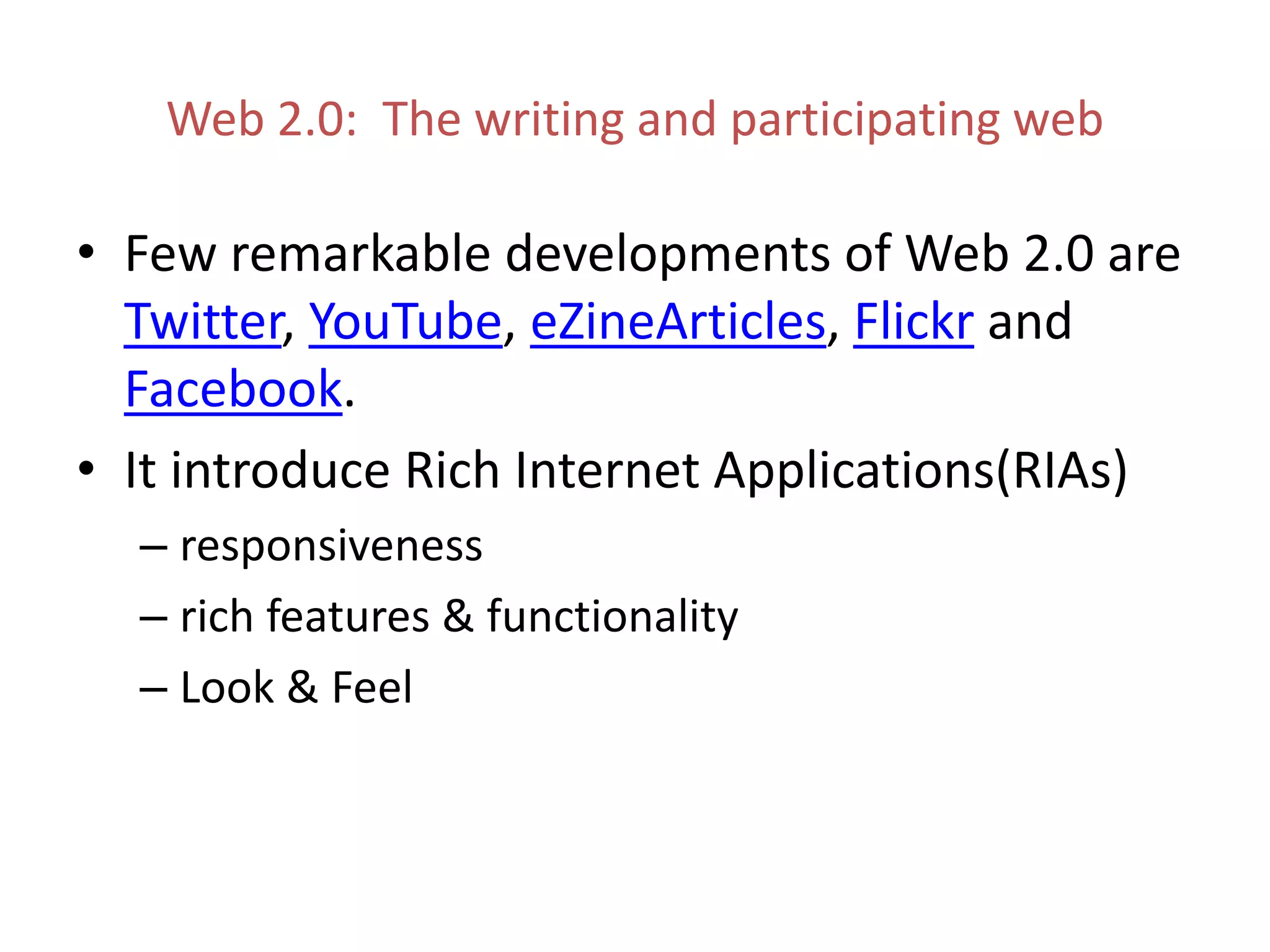 Web 2.0: The writing and participating web
• Few remarkable developments of Web 2.0 are
Twitter, YouTube, eZineArticles, Flickr and
Facebook.
• It introduce Rich Internet Applications(RIAs)
– responsiveness
– rich features & functionality
– Look & Feel
 