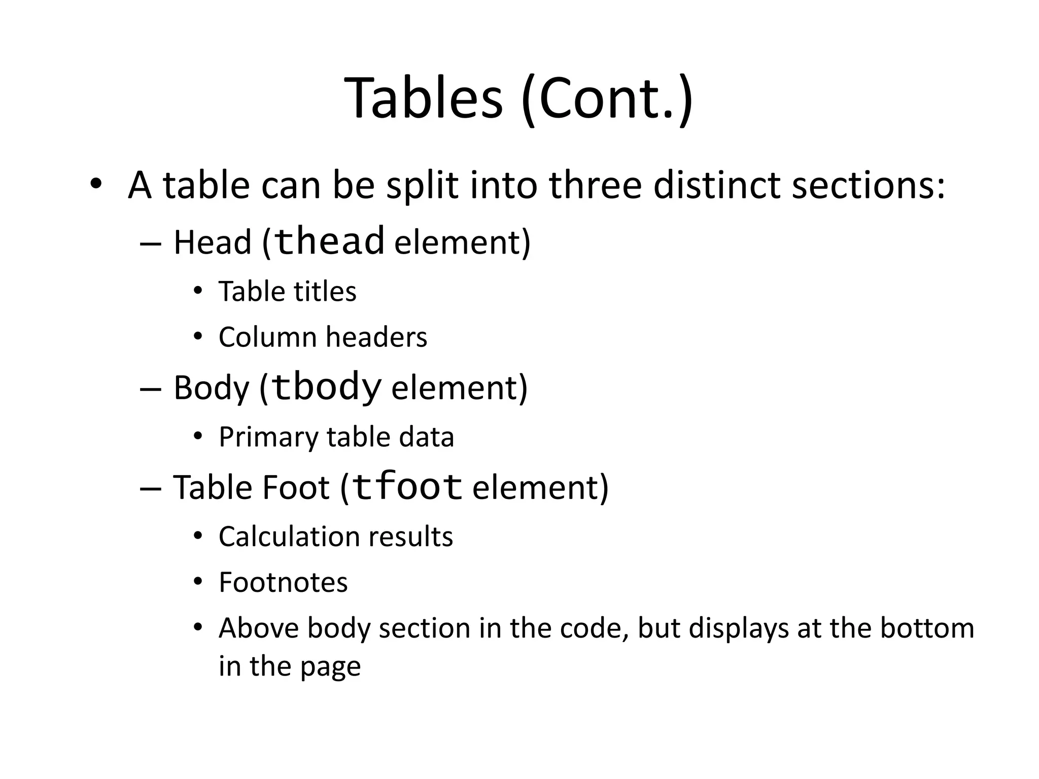• A table can be split into three distinct sections:
– Head (thead element)
• Table titles
• Column headers
– Body (tbody element)
• Primary table data
– Table Foot (tfoot element)
• Calculation results
• Footnotes
• Above body section in the code, but displays at the bottom
in the page
Tables (Cont.)
 