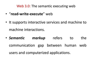 Web 3.0: The semantic executing web
• “read-write-execute” web
• It supports interactive services and machine to
machine interactions.
• Semantic markup refers to the
communication gap between human web
users and computerized applications.
 
