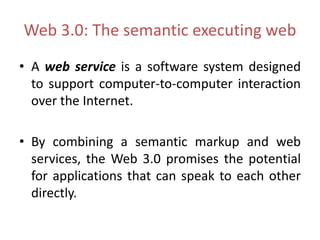 Web 3.0: The semantic executing web
• A web service is a software system designed
to support computer-to-computer interaction
over the Internet.
• By combining a semantic markup and web
services, the Web 3.0 promises the potential
for applications that can speak to each other
directly.
 