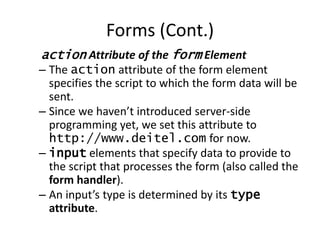 action Attribute of the form Element
– The action attribute of the form element
specifies the script to which the form data will be
sent.
– Since we haven’t introduced server-side
programming yet, we set this attribute to
http://www.deitel.com for now.
– input elements that specify data to provide to
the script that processes the form (also called the
form handler).
– An input’s type is determined by its type
attribute.
Forms (Cont.)
 