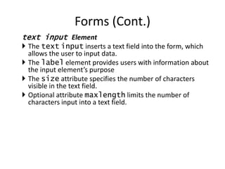 text input Element
 The text input inserts a text field into the form, which
allows the user to input data.
 The label element provides users with information about
the input element’s purpose
 The size attribute specifies the number of characters
visible in the text field.
 Optional attribute maxlength limits the number of
characters input into a text field.
Forms (Cont.)
 