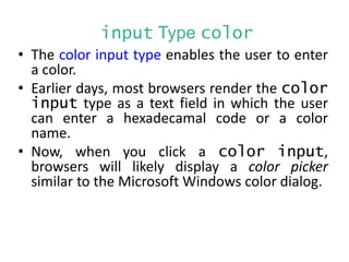 input Type color
• The color input type enables the user to enter
a color.
• Earlier days, most browsers render the color
input type as a text field in which the user
can enter a hexadecamal code or a color
name.
• Now, when you click a color input,
browsers will likely display a color picker
similar to the Microsoft Windows color dialog.
 