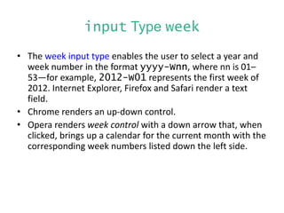 input Type week
• The week input type enables the user to select a year and
week number in the format yyyy-Wnn, where nn is 01–
53—for example, 2012-W01 represents the first week of
2012. Internet Explorer, Firefox and Safari render a text
field.
• Chrome renders an up-down control.
• Opera renders week control with a down arrow that, when
clicked, brings up a calendar for the current month with the
corresponding week numbers listed down the left side.
 
